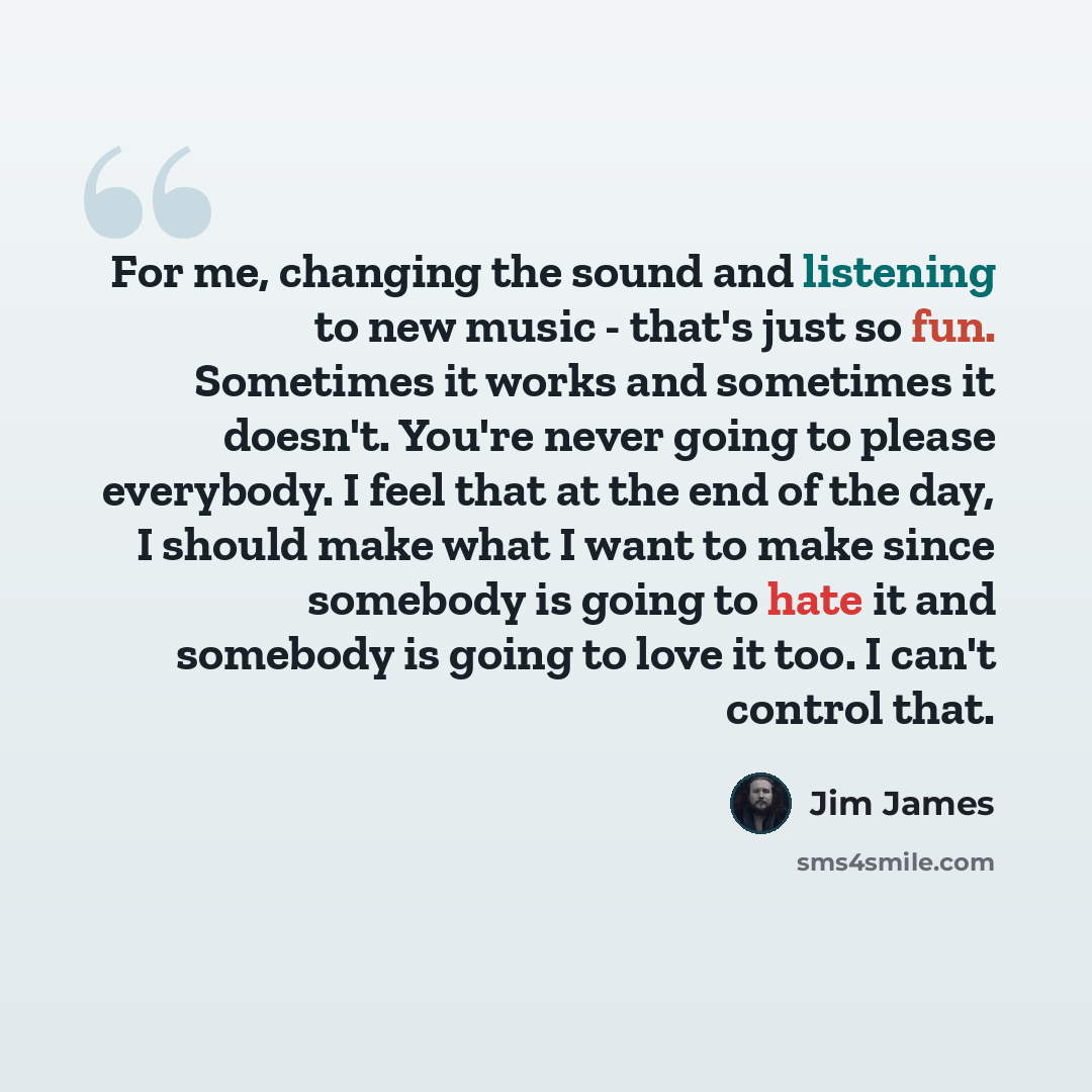 “For me, changing the sound and listening to new music - that's just so fun. Sometimes it works and sometimes it doesn't. You're never going to please everybody. I feel that at the end of the day, I should make what I want to make since somebody is going to hate it and somebody is going to love it…” quote by Jim James