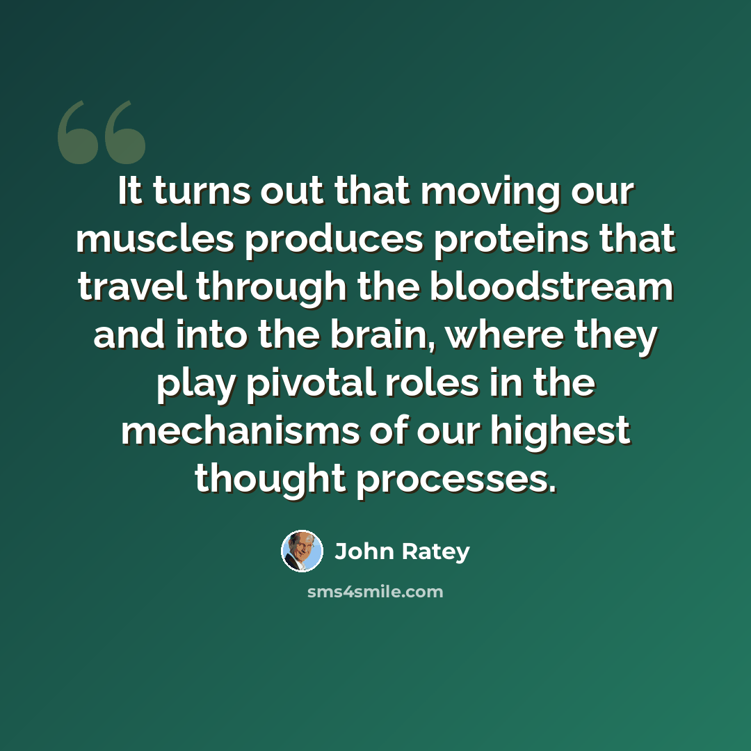“It turns out that moving our muscles produces proteins that travel through the bloodstream and into the brain, where they play pivotal roles in the mechanisms of our highest thought processes.” quote by John Ratey