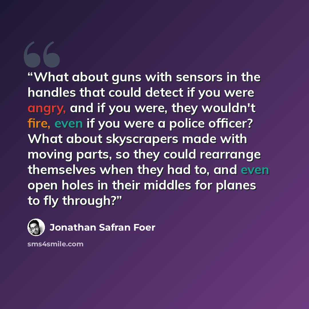 “What about guns with sensors in the handles that could detect if you were angry, and if you were, they wouldn't fire, even if you were a police officer? What about skyscrapers made with moving parts, so they could rearrange themselves when they had to, and even open holes in their middles for…” quote by Jonathan Safran Foer