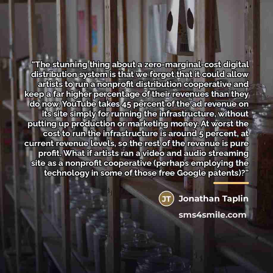 “The stunning thing about a zero-marginal-cost digital distribution system is that we forget that it could allow artists to run a nonprofit distribution cooperative and keep a far higher percentage of their revenues than they do now. YouTube takes 45 percent of the ad revenue on its site simply for…” quote by Jonathan Taplin