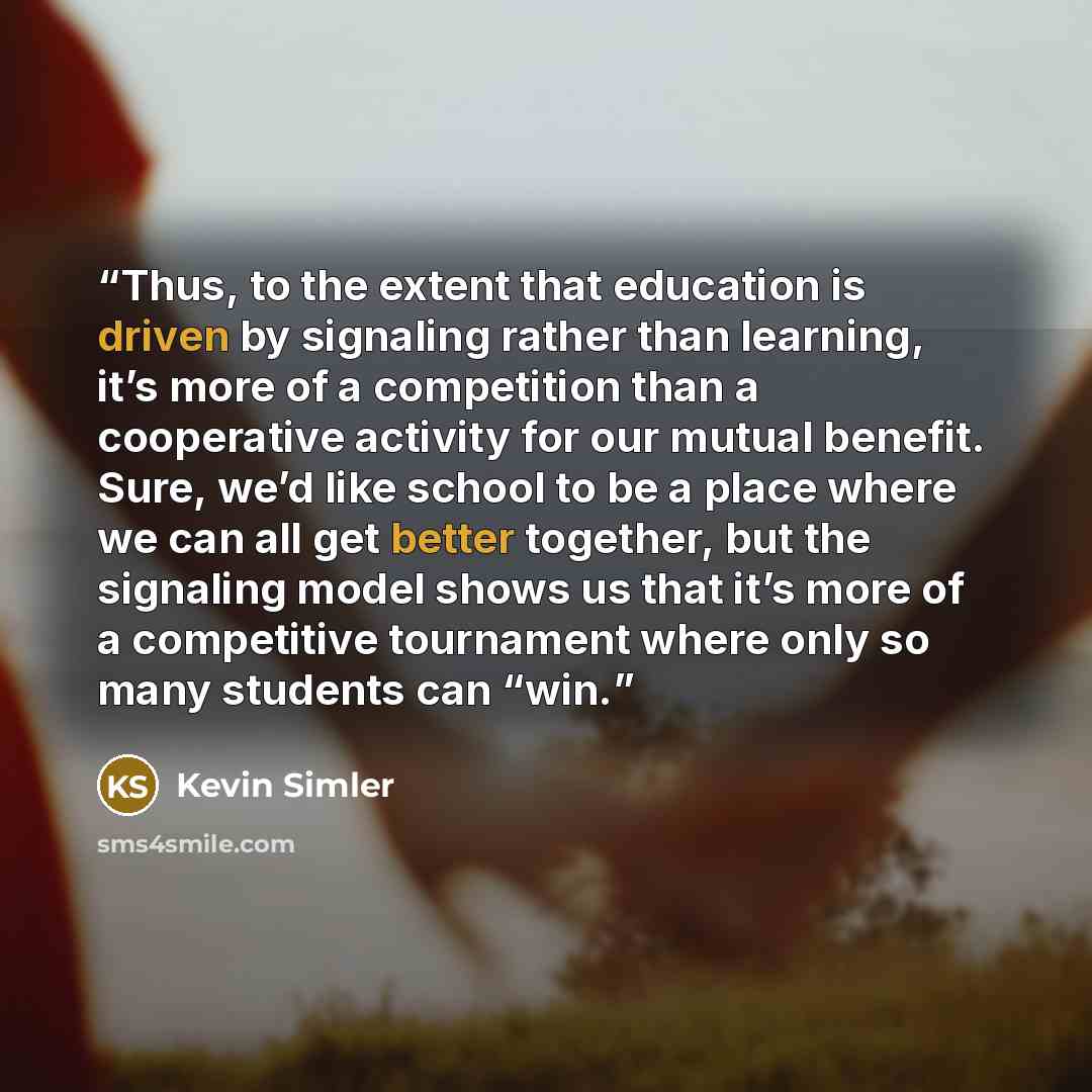“Thus, to the extent that education is driven by signaling rather than learning, it’s more of a competition than a cooperative activity for our mutual benefit. Sure, we’d like school to be a place where we can all get better together, but the signaling model shows us that it’s more of a competitive…” quote by Kevin Simler