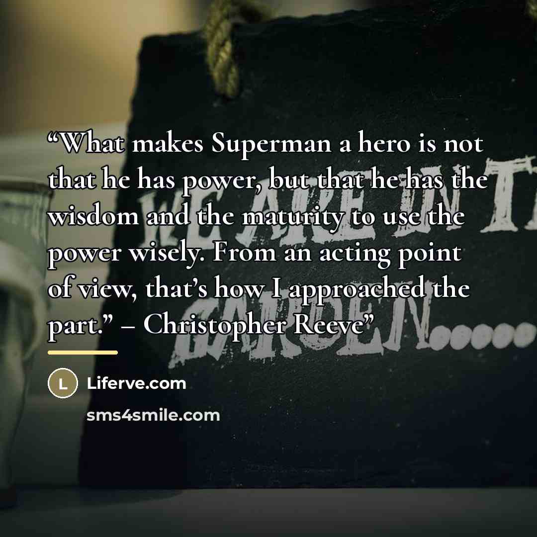 “What makes Superman a hero is not that he has power, but that he has the wisdom and the maturity to use the power wisely. From an acting point of view, that’s how I approached the part.” – Christopher Reeve” quote by Anonymous