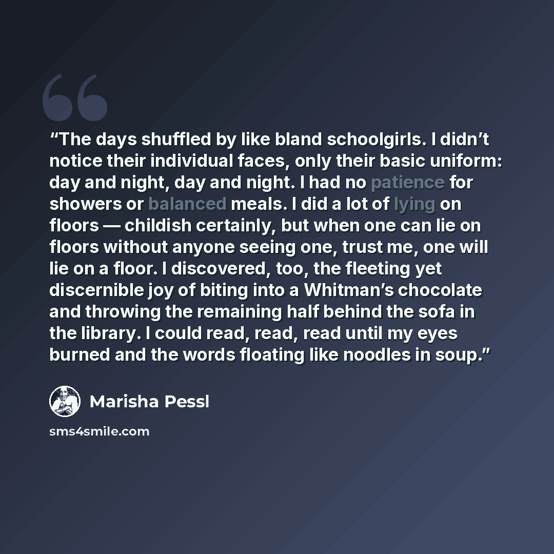 “The days shuffled by like bland schoolgirls. I didn’t notice their individual faces, only their basic uniform: day and night, day and night. I had no patience for showers or balanced meals. I did a lot of lying on floors — childish certainly, but when one can lie on floors without anyone seeing…” quote by Marisha Pessl