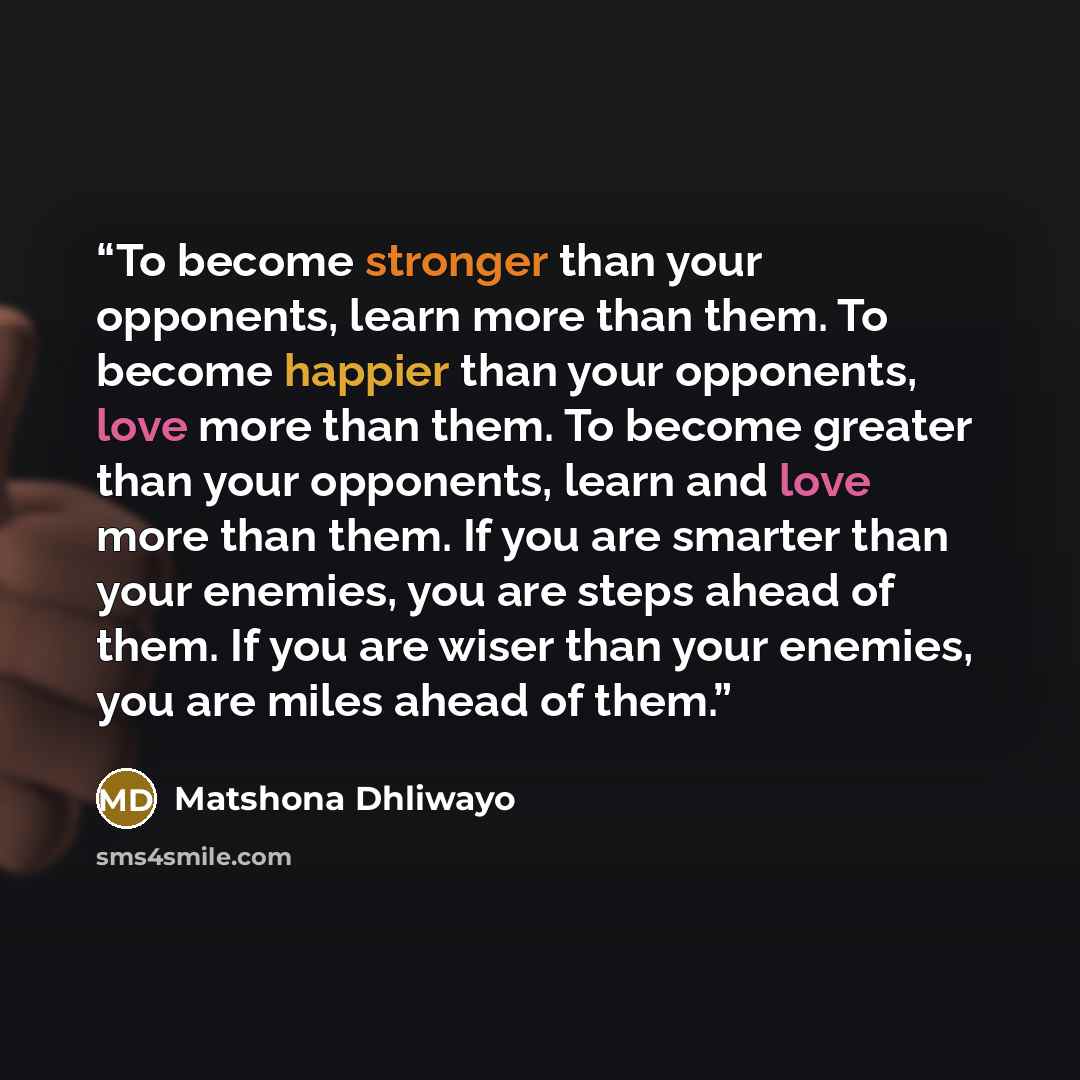 “To become stronger than your opponents, learn more than them. To become happier than your opponents, love more than them. To become greater than your opponents, learn and love more than them. If you are smarter than your enemies, you are steps ahead of them. If you are wiser than your enemies, you…” quote by Matshona Dhliwayo
