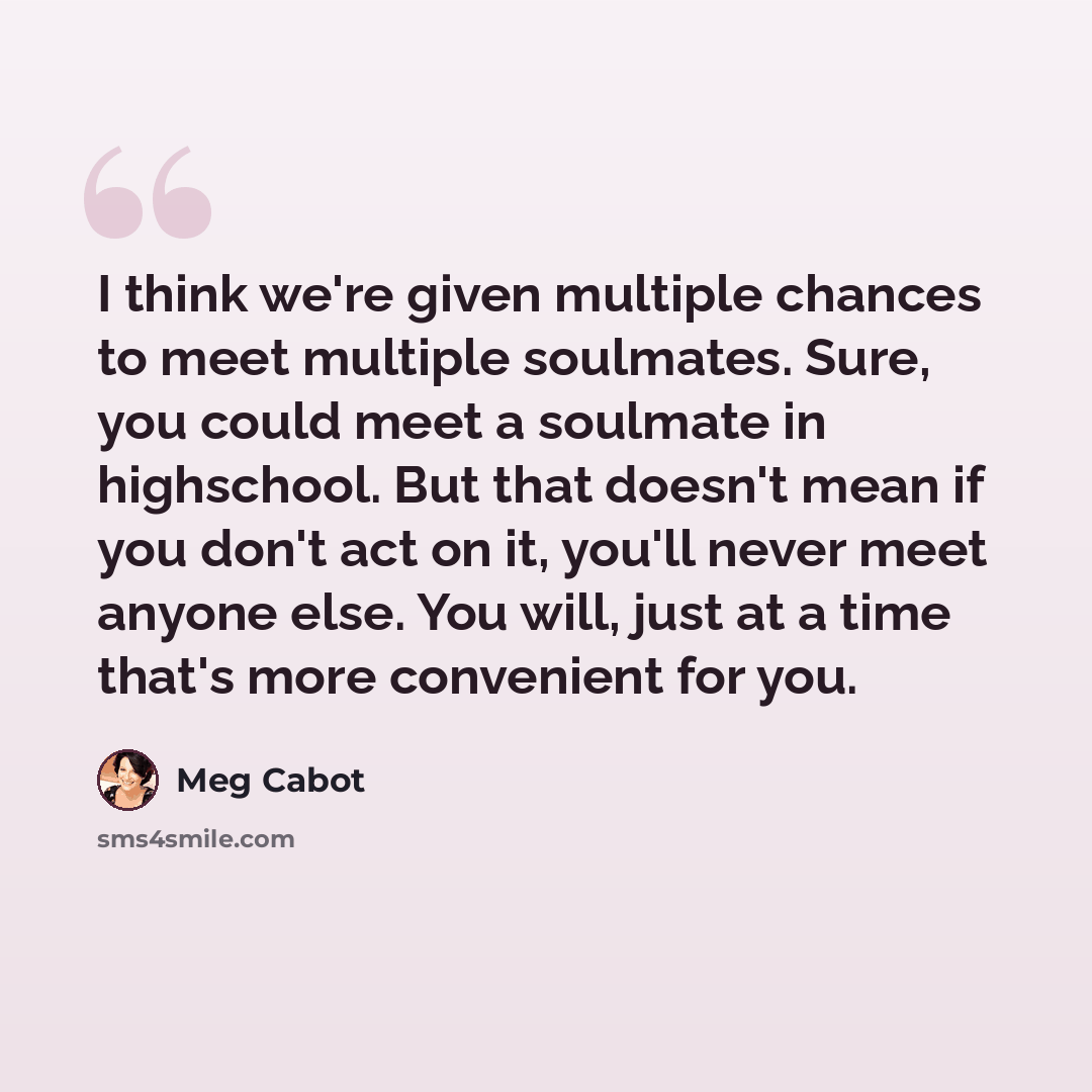 “I think we're given multiple chances to meet multiple soulmates. Sure, you could meet a soulmate in highschool. But that doesn't mean if you don't act on it, you'll never meet anyone else. You will, just at a time that's more convenient for you.” quote by Meg Cabot