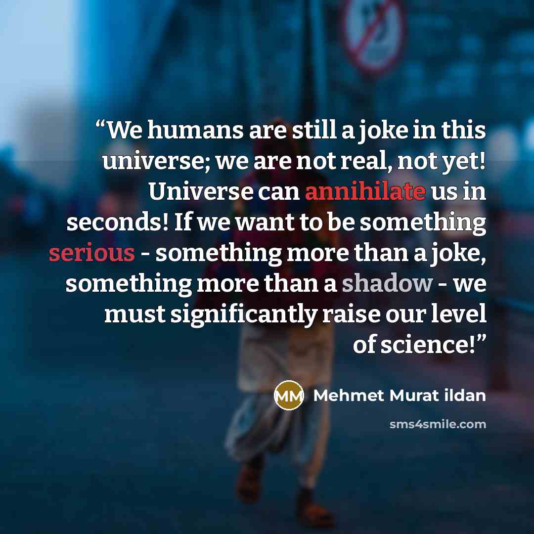“We humans are still a joke in this universe; we are not real, not yet! Universe can annihilate us in seconds! If we want to be something serious - something more than a joke, something more than a shadow - we must significantly raise our level of science!” quote by Mehmet Murat ildan