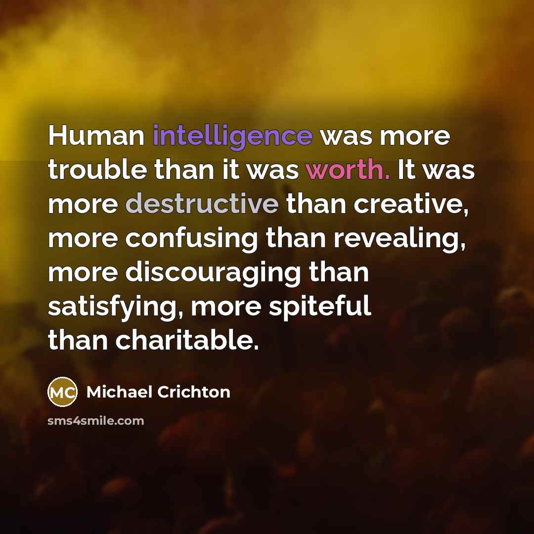 “Human intelligence was more trouble than it was worth. It was more destructive than creative, more confusing than revealing, more discouraging than satisfying, more spiteful than charitable.” quote by Michael Crichton