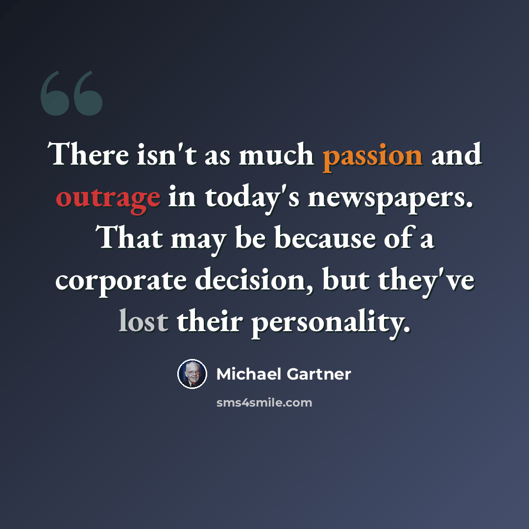 “There isn't as much passion and outrage in today's newspapers. That may be because of a corporate decision, but they've lost their personality.” quote by Michael Gartner