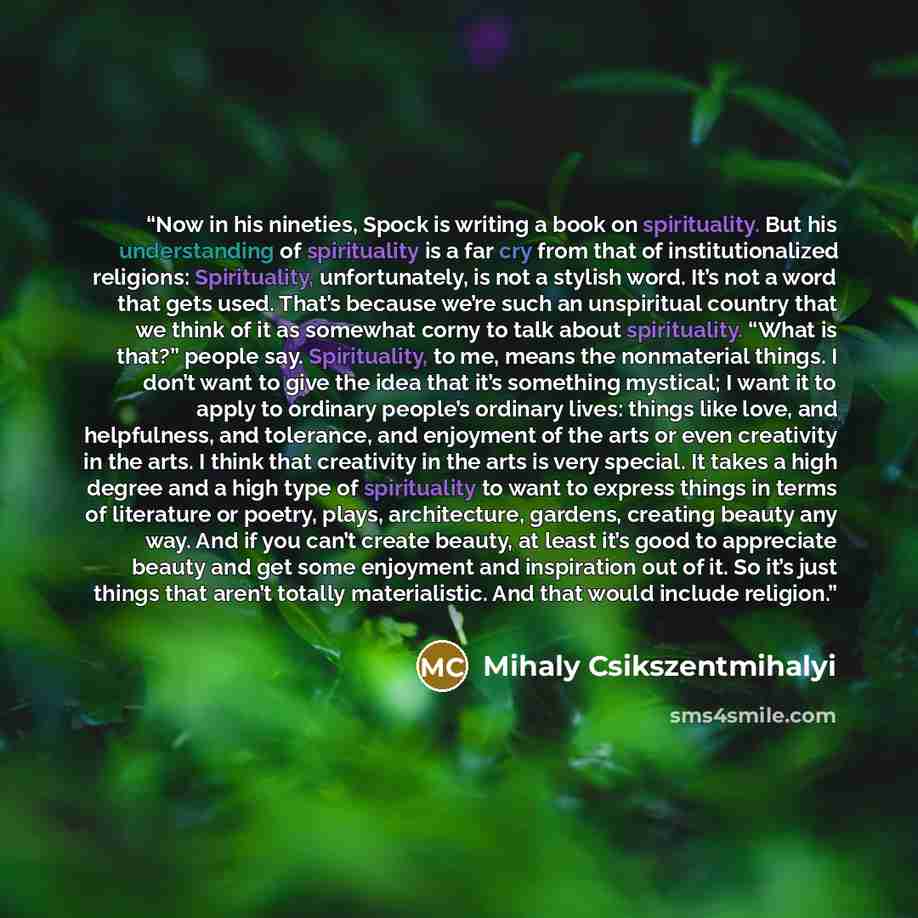 “Now in his nineties, Spock is writing a book on spirituality. But his understanding of spirituality is a far cry from that of institutionalized religions: Spirituality, unfortunately, is not a stylish word. It’s not a word that gets used. That’s because we’re such an unspiritual country that we…” quote by Mihaly Csikszentmihalyi