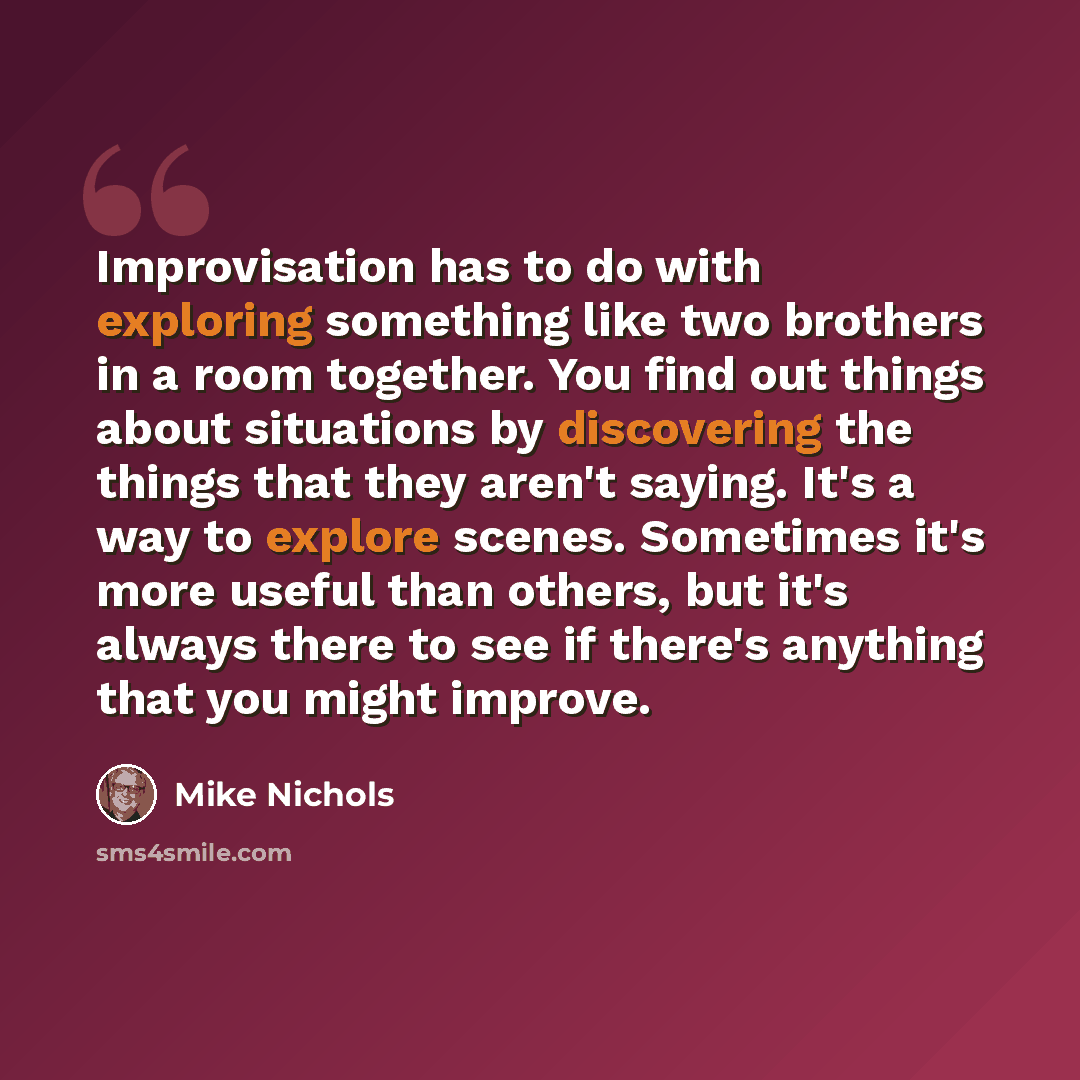 “Improvisation has to do with exploring something like two brothers in a room together. You find out things about situations by discovering the things that they aren't saying. It's a way to explore scenes. Sometimes it's more useful than others, but it's always there to see if there's anything that…” quote by Mike Nichols