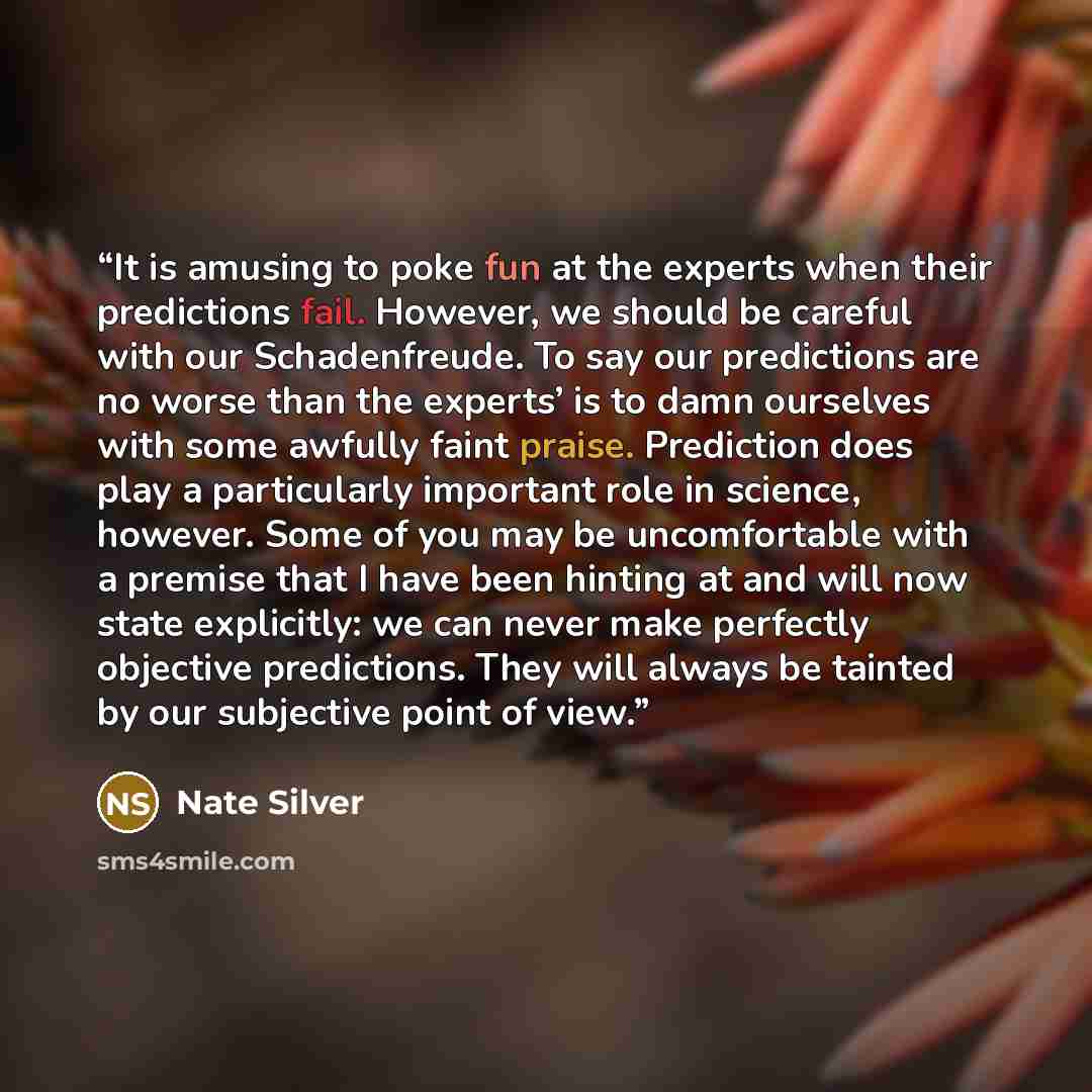 “It is amusing to poke fun at the experts when their predictions fail. However, we should be careful with our Schadenfreude. To say our predictions are no worse than the experts’ is to damn ourselves with some awfully faint praise. Prediction does play a particularly important role in science…” quote by Nate Silver