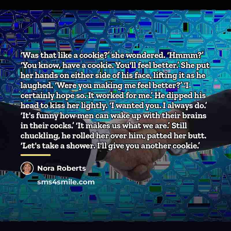 “Was that like a cookie?’ she wondered. ‘Hmmm?’ ‘You know, have a cookie. You'll feel better.’ She put her hands on either side of his face, lifting it as he laughed. ‘Were you making me feel better?’ ‘I certainly hope so. It worked for me.’ He dipped his head to kiss her lightly. ‘I wanted you. I…” quote by Nora Roberts