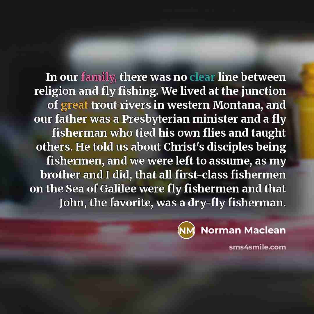 “In our family, there was no clear line between religion and fly fishing. We lived at the junction of great trout rivers in western Montana, and our father was a Presbyterian minister and a fly fisherman who tied his own flies and taught others. He told us about Christ's disciples being fishermen…” quote by Norman Maclean