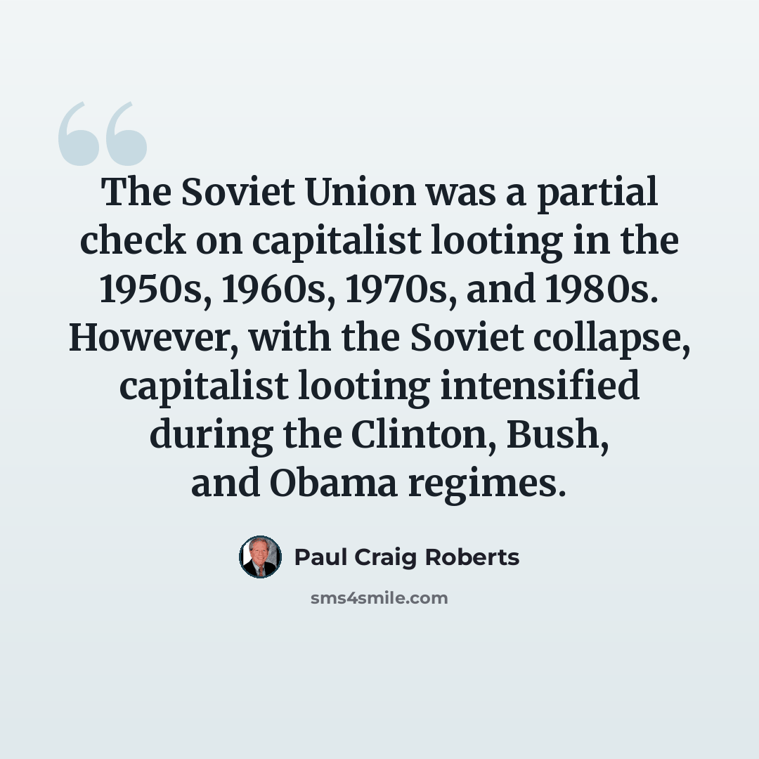 “The Soviet Union was a partial check on capitalist looting in the 1950s, 1960s, 1970s, and 1980s. However, with the Soviet collapse, capitalist looting intensified during the Clinton, Bush, and Obama regimes.” quote by Paul Craig Roberts
