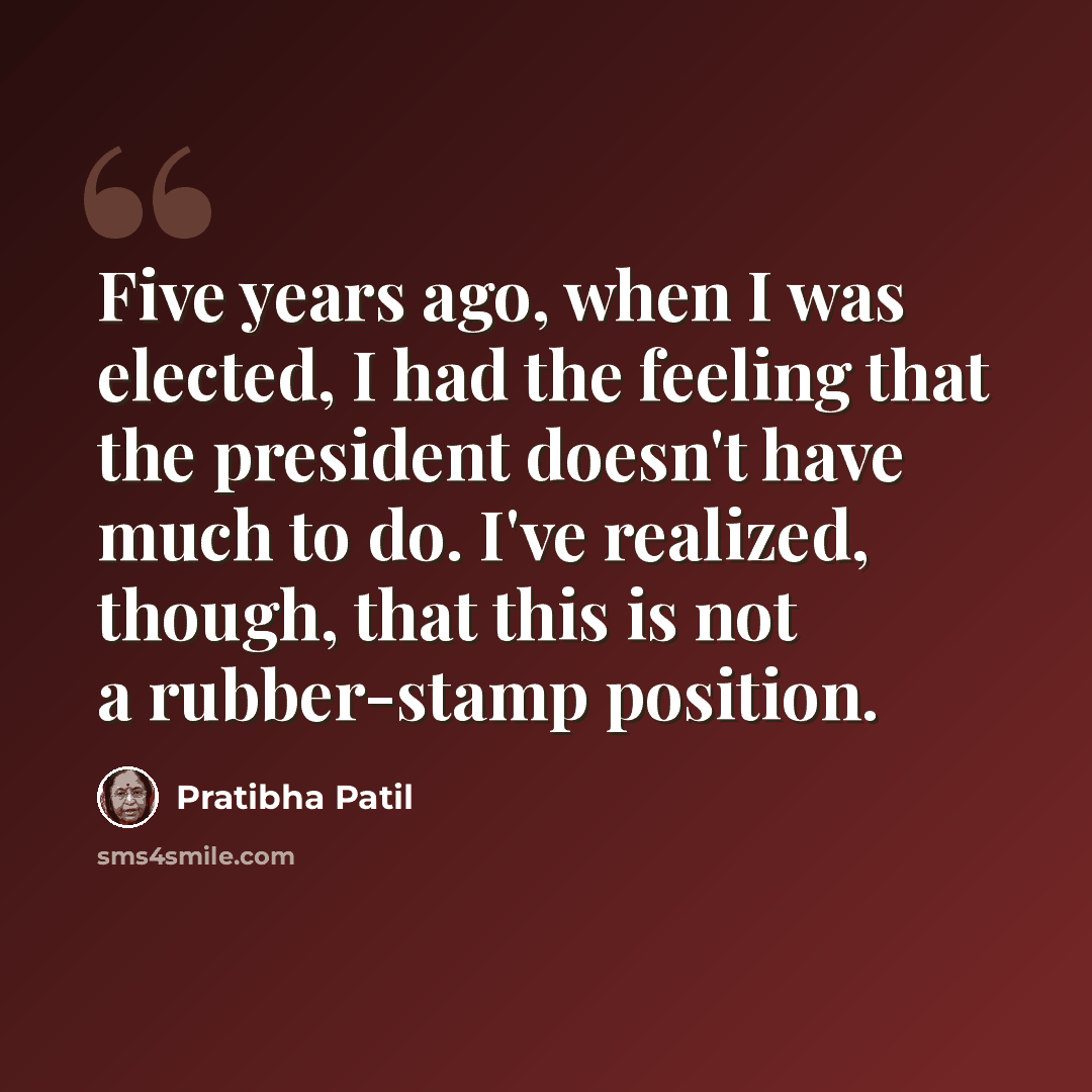 “Five years ago, when I was elected, I had the feeling that the president doesn't have much to do. I've realized, though, that this is not a rubber-stamp position.” quote by Pratibha Patil
