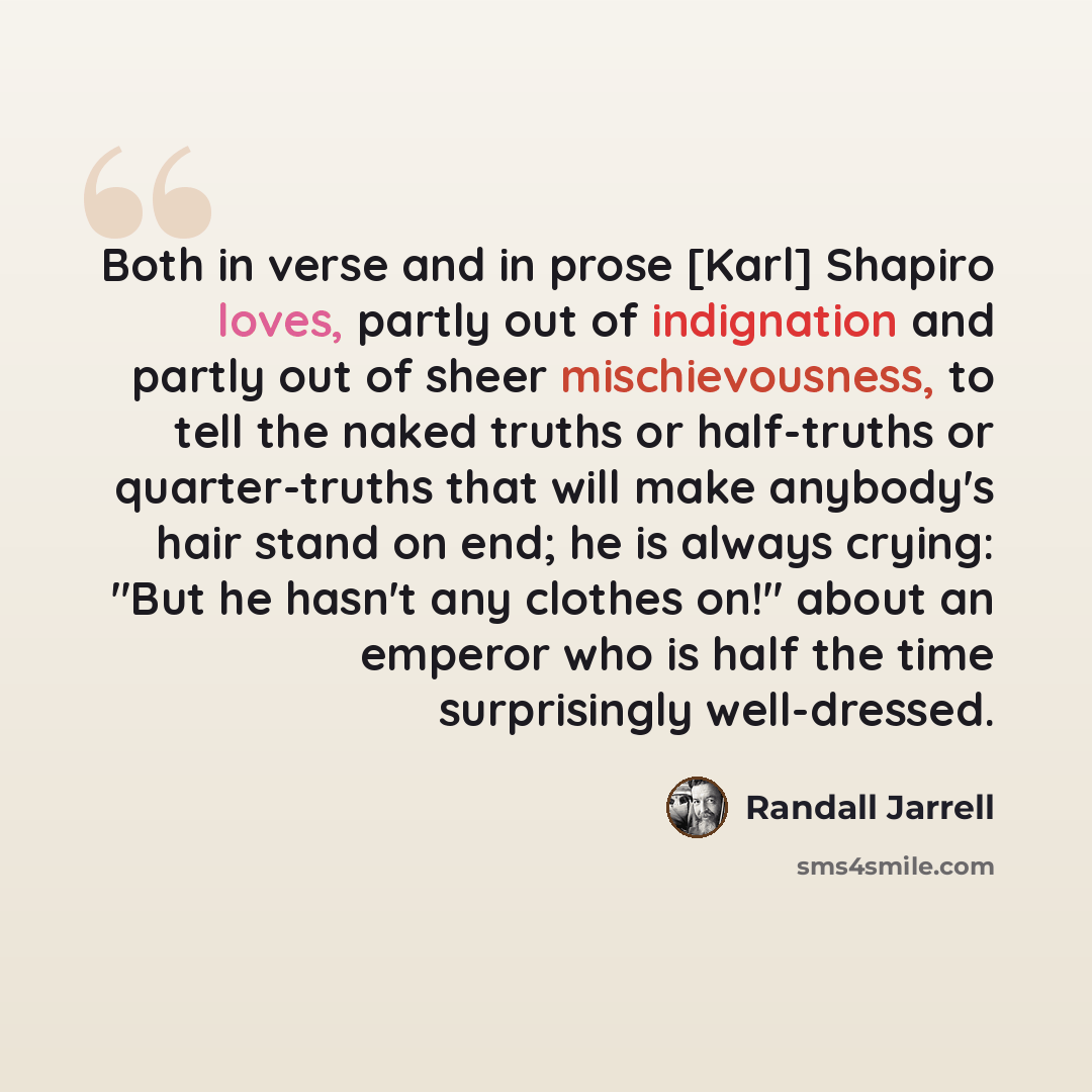 “Both in verse and in prose [Karl] Shapiro loves, partly out of indignation and partly out of sheer mischievousness, to tell the naked truths or half-truths or quarter-truths that will make anybody's hair stand on end; he is always crying: "But he hasn't any clothes on!" about an emperor who is…” quote by Randall Jarrell