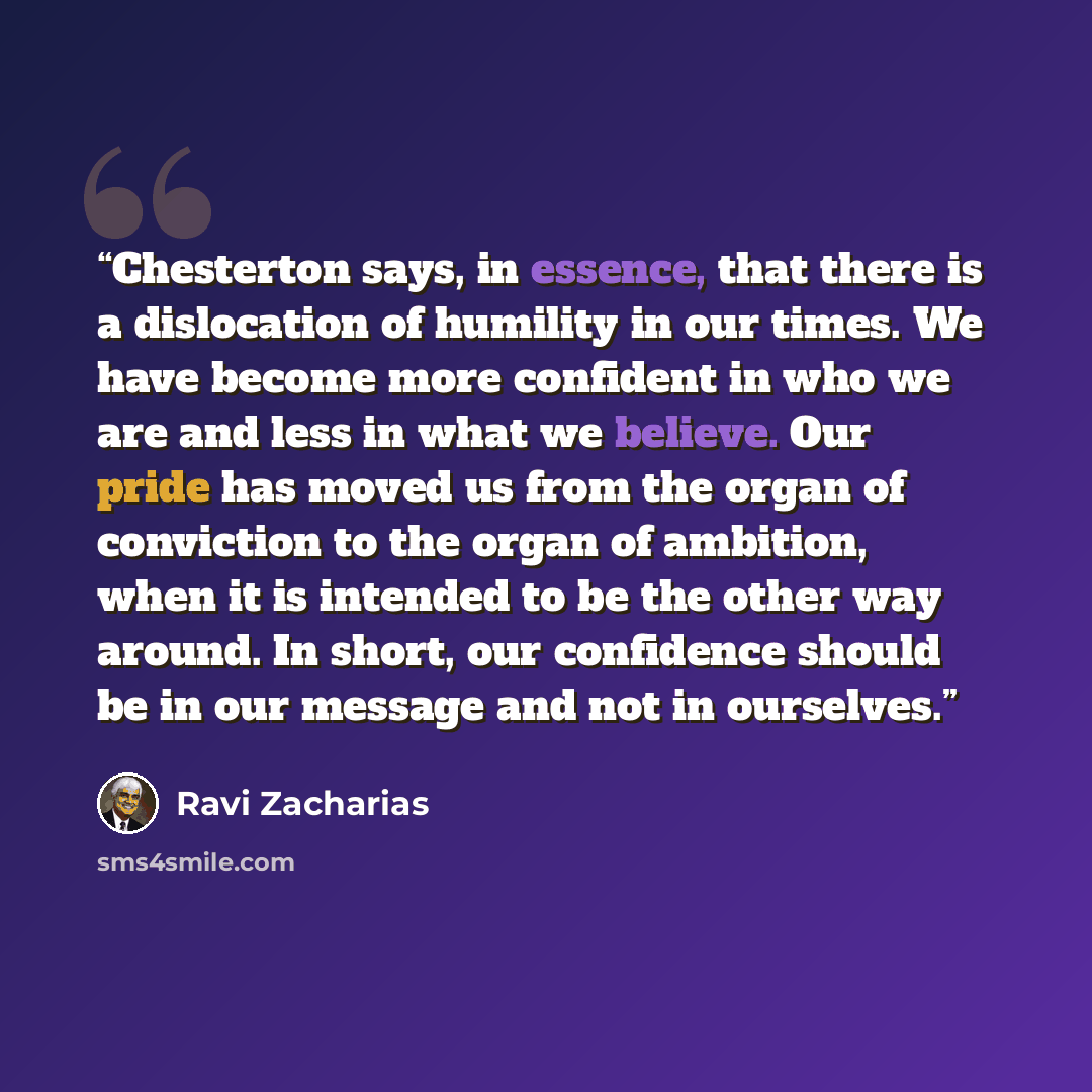 “Chesterton says, in essence, that there is a dislocation of humility in our times. We have become more confident in who we are and less in what we believe. Our pride has moved us from the organ of conviction to the organ of ambition, when it is intended to be the other way around. In short, our…” quote by Ravi Zacharias