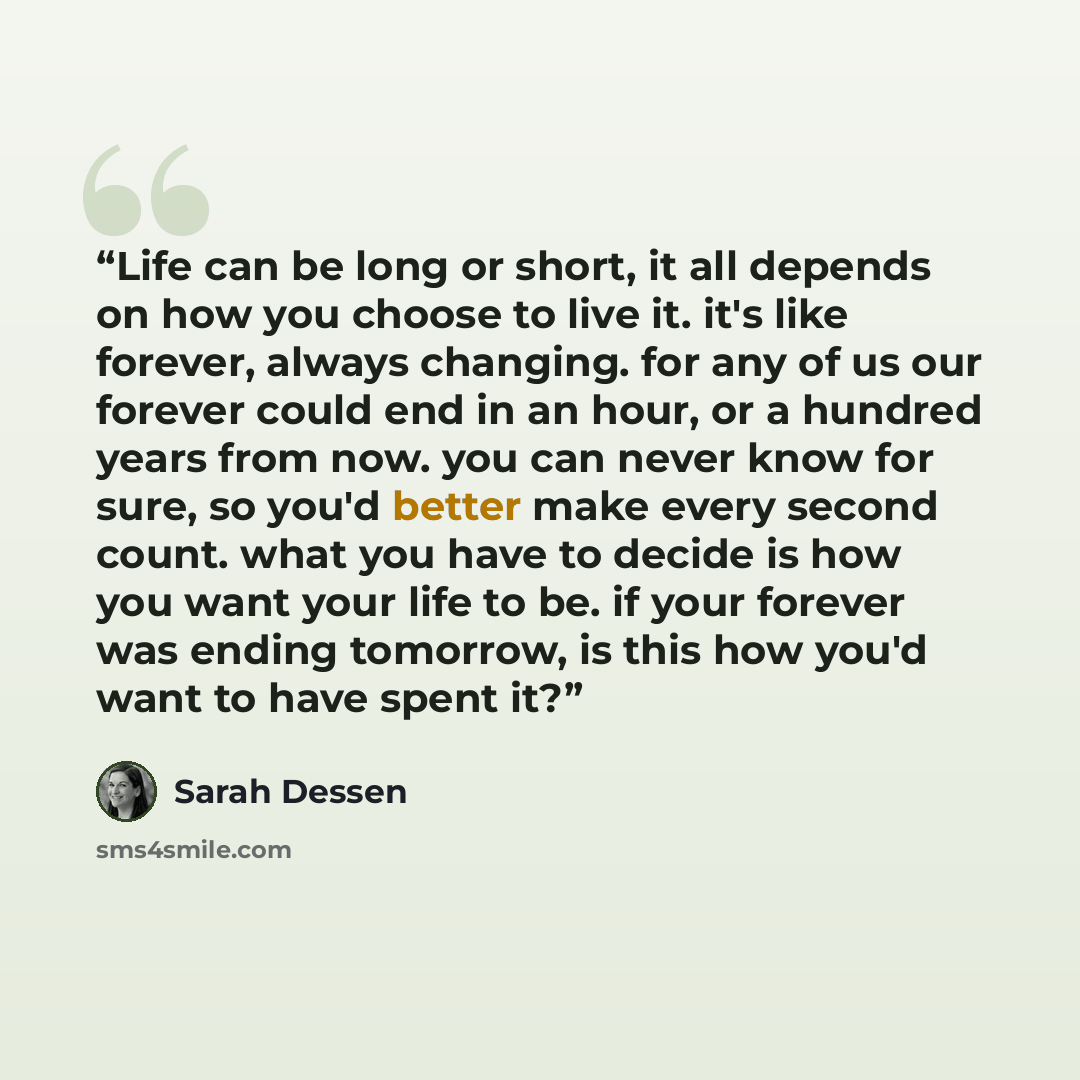 “Life can be long or short, it all depends on how you choose to live it. it's like forever, always changing. for any of us our forever could end in an hour, or a hundred years from now. you can never know for sure, so you'd better make every second count. what you have to decide is how you want…” quote by Sarah Dessen