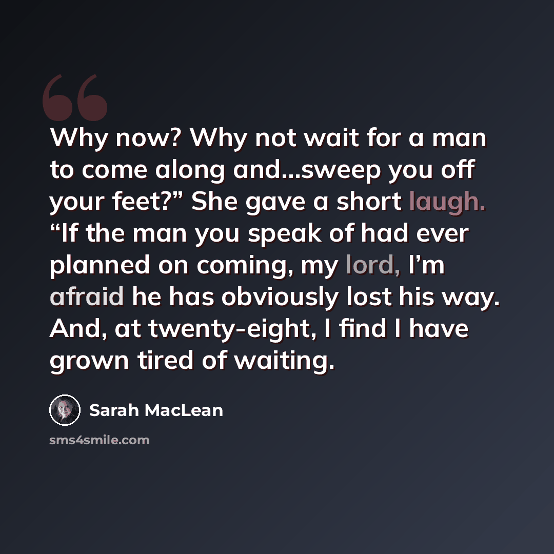 “Why now? Why not wait for a man to come along and…sweep you off your feet?” She gave a short laugh. “If the man you speak of had ever planned on coming, my lord, I’m afraid he has obviously lost his way. And, at twenty-eight, I find I have grown tired of waiting.” quote by Sarah MacLean