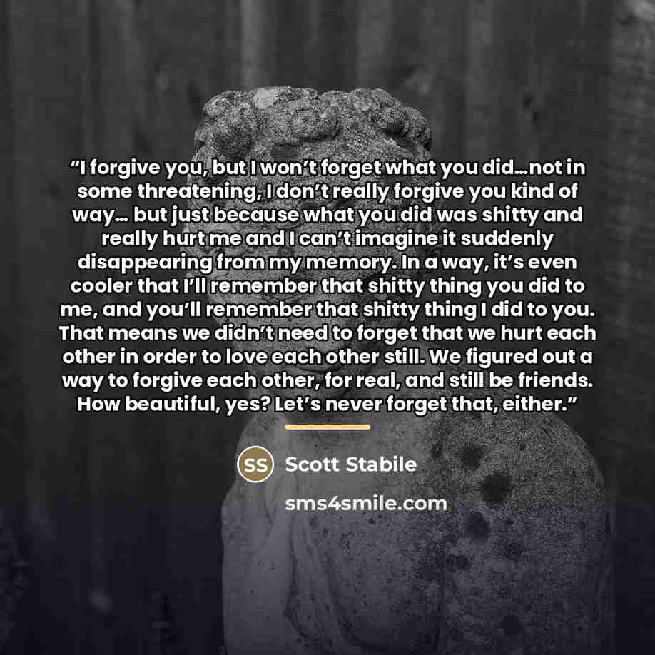 “I forgive you, but I won’t forget what you did…not in some threatening, I don’t really forgive you kind of way… but just because what you did was shitty and really hurt me and I can’t imagine it suddenly disappearing from my memory. In a way, it’s even cooler that I’ll remember that shitty thing…” quote by Scott Stabile