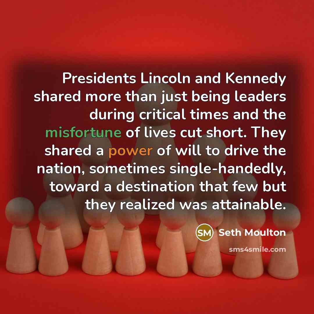 “Presidents Lincoln and Kennedy shared more than just being leaders during critical times and the misfortune of lives cut short. They shared a power of will to drive the nation, sometimes single-handedly, toward a destination that few but they realized was attainable.” quote by Seth Moulton