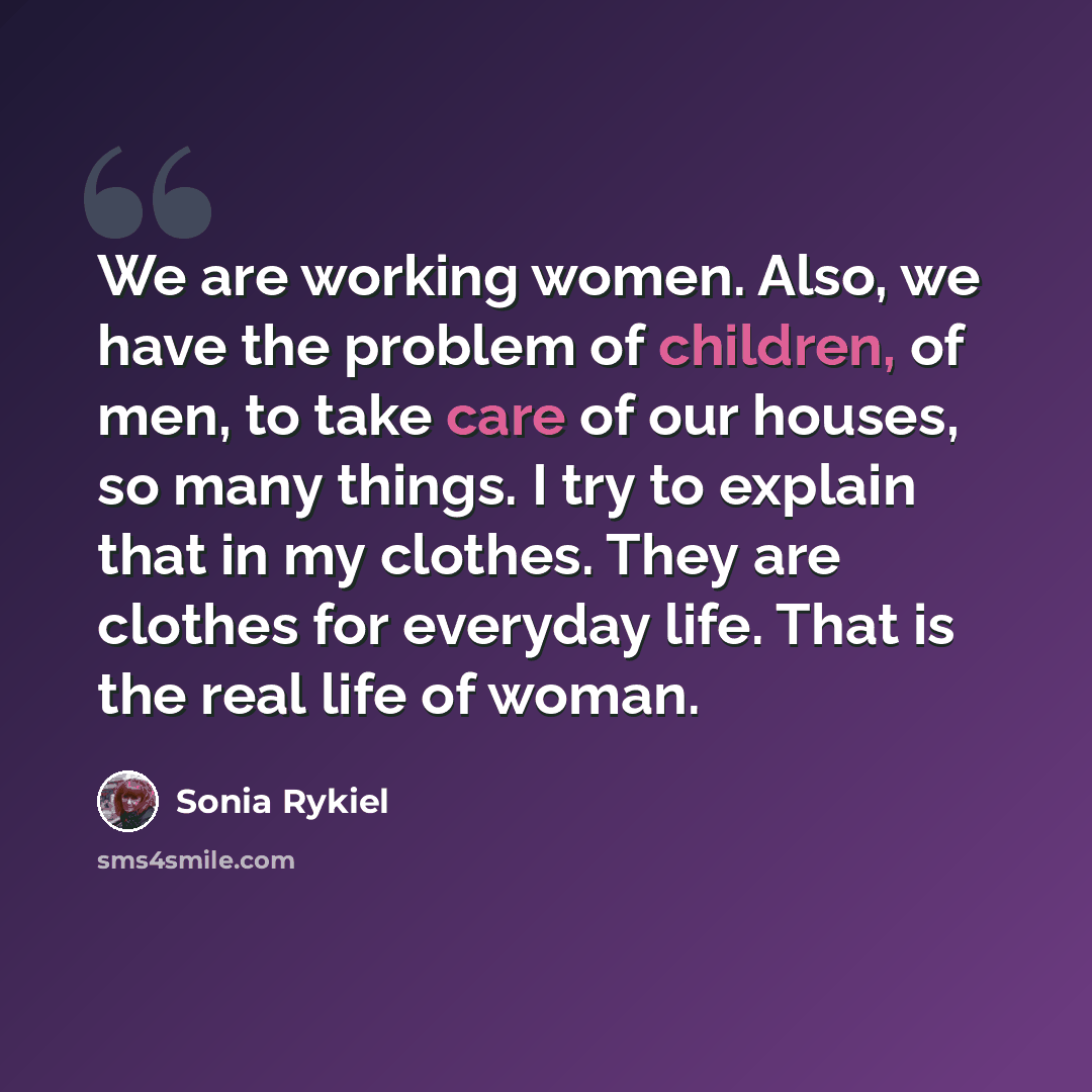 “We are working women. Also, we have the problem of children, of men, to take care of our houses, so many things. I try to explain that in my clothes. They are clothes for everyday life. That is the real life of woman.” quote by Sonia Rykiel