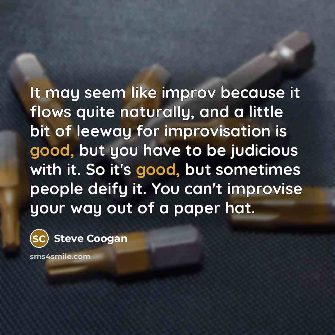 “It may seem like improv because it flows quite naturally, and a little bit of leeway for improvisation is good, but you have to be judicious with it. So it's good, but sometimes people deify it. You can't improvise your way out of a paper hat.” quote by Steve Coogan