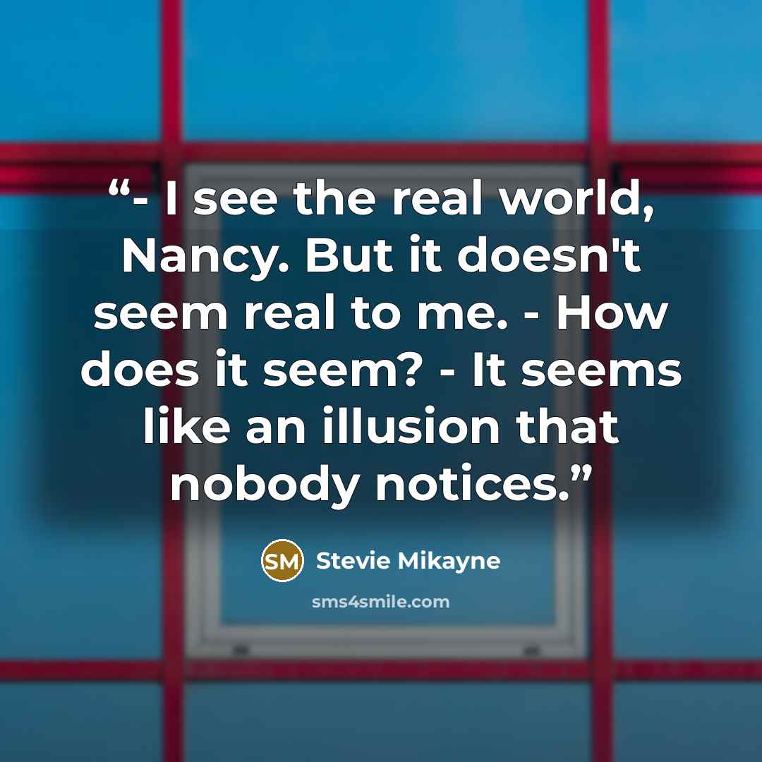 “- I see the real world, Nancy. But it doesn't seem real to me. - How does it seem? - It seems like an illusion that nobody notices.” quote by Stevie Mikayne