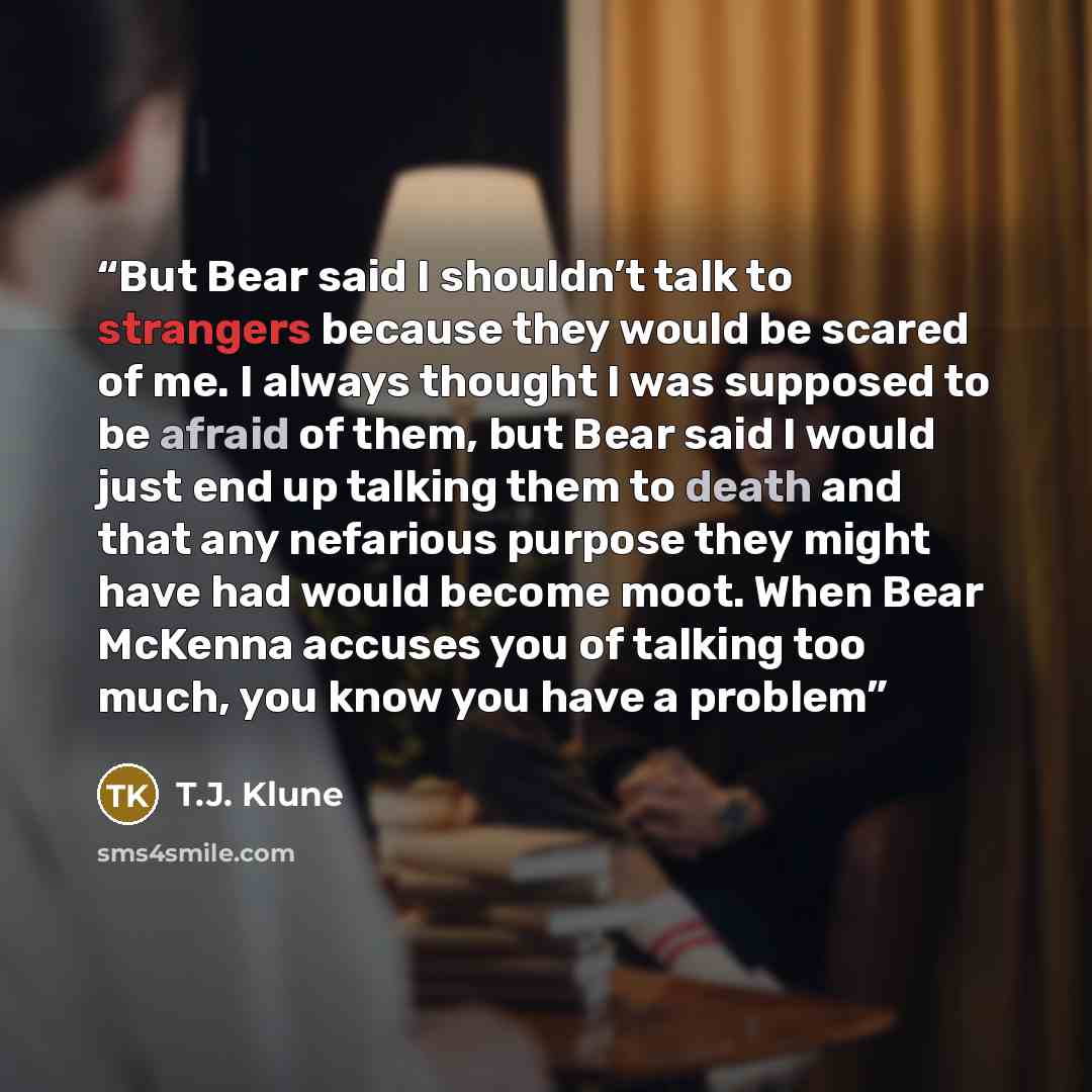 “But Bear said I shouldn’t talk to strangers because they would be scared of me. I always thought I was supposed to be afraid of them, but Bear said I would just end up talking them to death and that any nefarious purpose they might have had would become moot. When Bear McKenna accuses you of…” quote by T.J. Klune