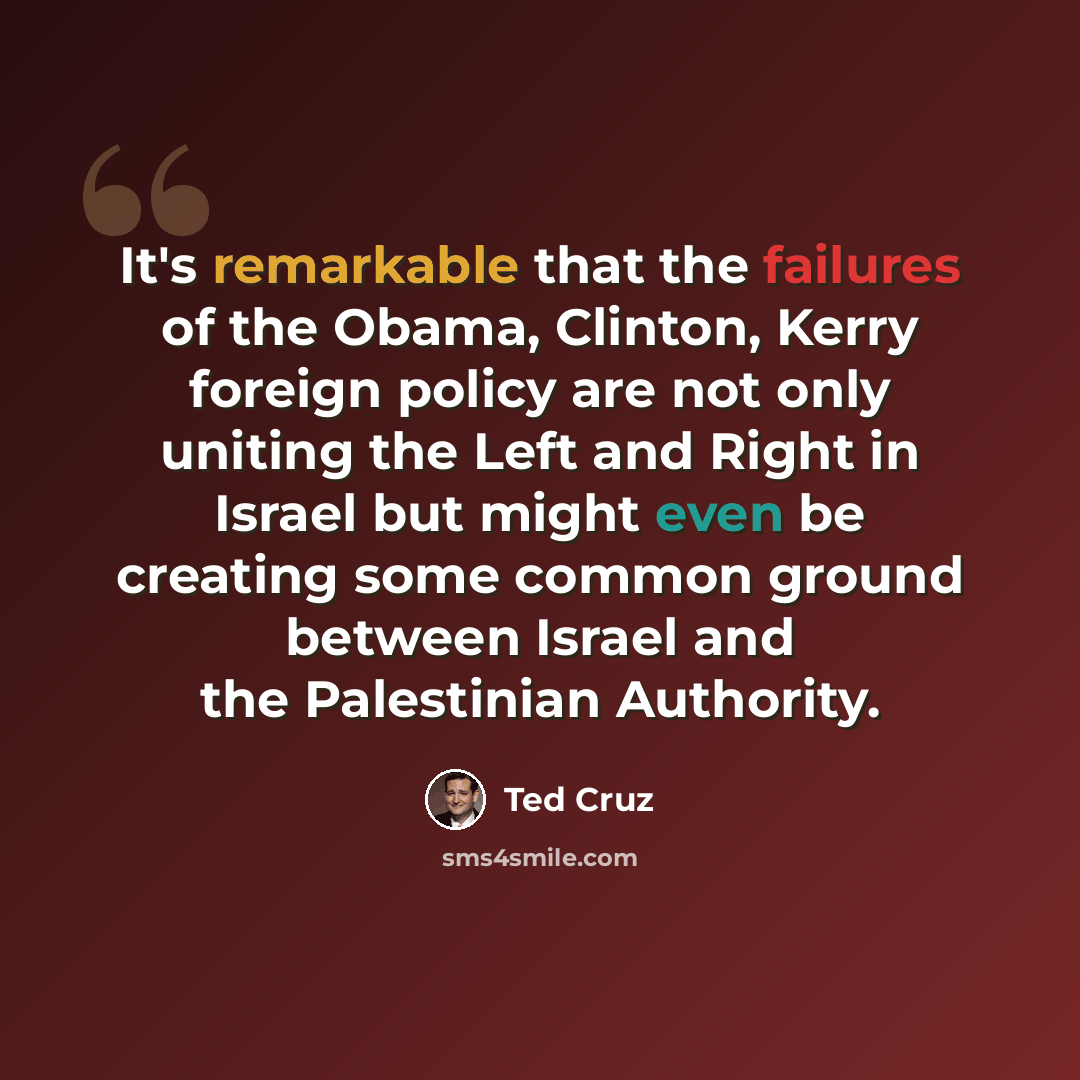 “It's remarkable that the failures of the Obama, Clinton, Kerry foreign policy are not only uniting the Left and Right in Israel but might even be creating some common ground between Israel and the Palestinian Authority.” quote by Ted Cruz