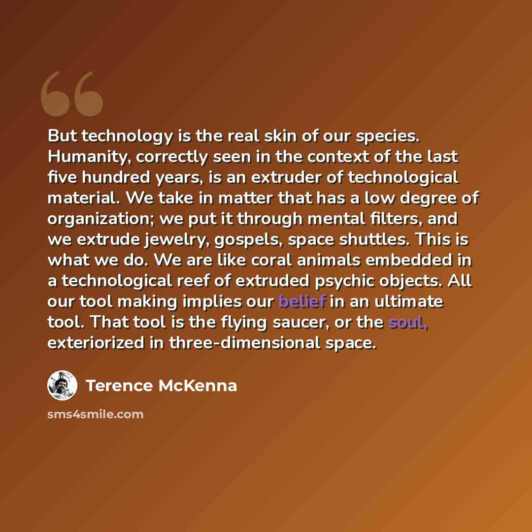 “But technology is the real skin of our species. Humanity, correctly seen in the context of the last five hundred years, is an extruder of technological material. We take in matter that has a low degree of organization; we put it through mental filters, and we extrude jewelry, gospels, space…” quote by Terence McKenna