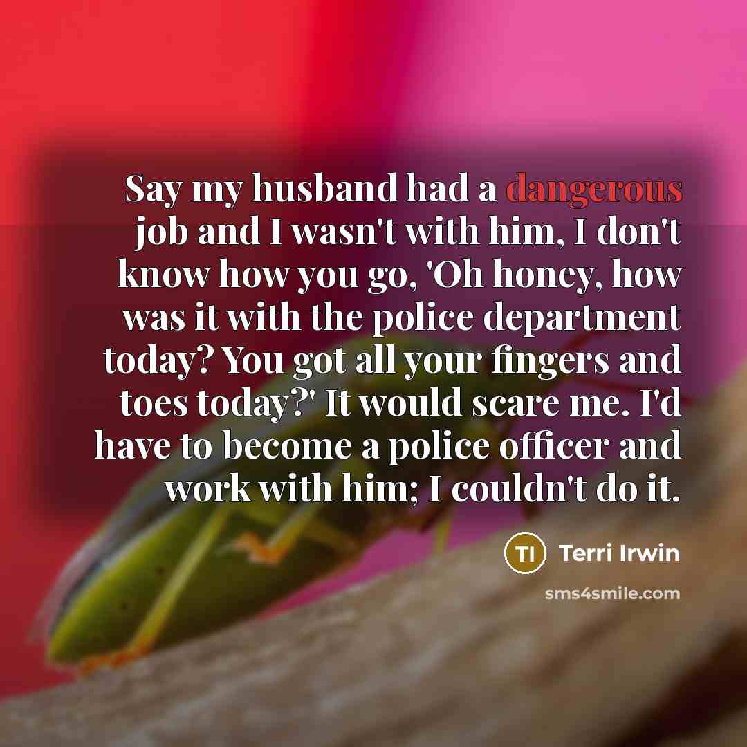 “Say my husband had a dangerous job and I wasn't with him, I don't know how you go, 'Oh honey, how was it with the police department today? You got all your fingers and toes today?' It would scare me. I'd have to become a police officer and work with him; I couldn't do it.” quote by Terri Irwin