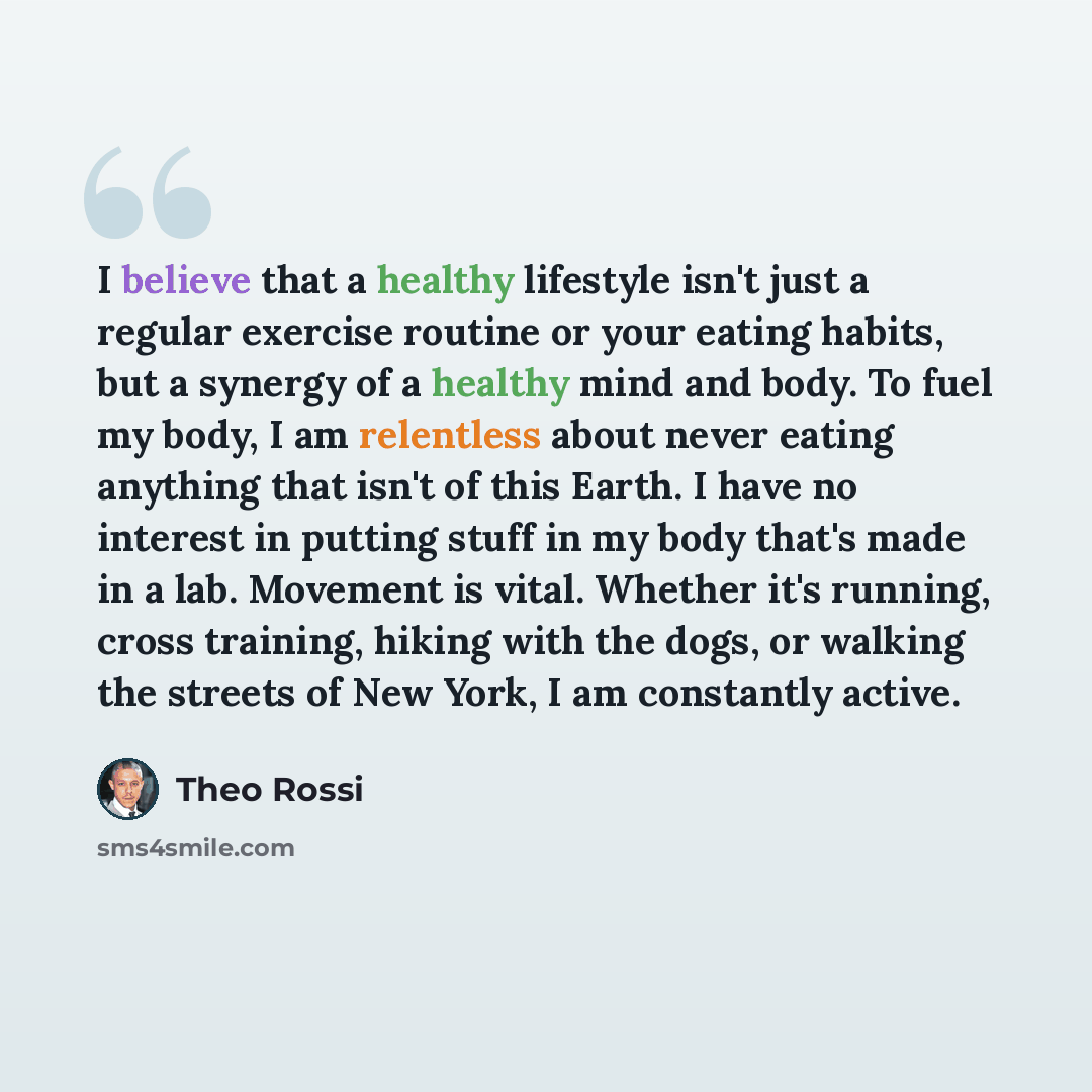 “I believe that a healthy lifestyle isn't just a regular exercise routine or your eating habits, but a synergy of a healthy mind and body. To fuel my body, I am relentless about never eating anything that isn't of this Earth. I have no interest in putting stuff in my body that's made in a lab…” quote by Theo Rossi