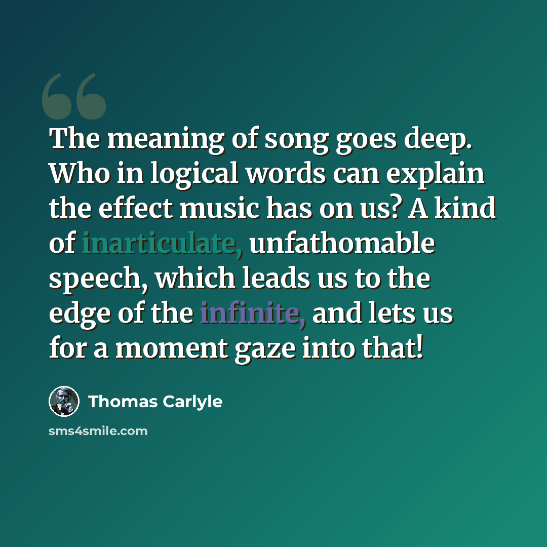 “The meaning of song goes deep. Who in logical words can explain the effect music has on us? A kind of inarticulate, unfathomable speech, which leads us to the edge of the infinite, and lets us for a moment gaze into that!” quote by Thomas Carlyle