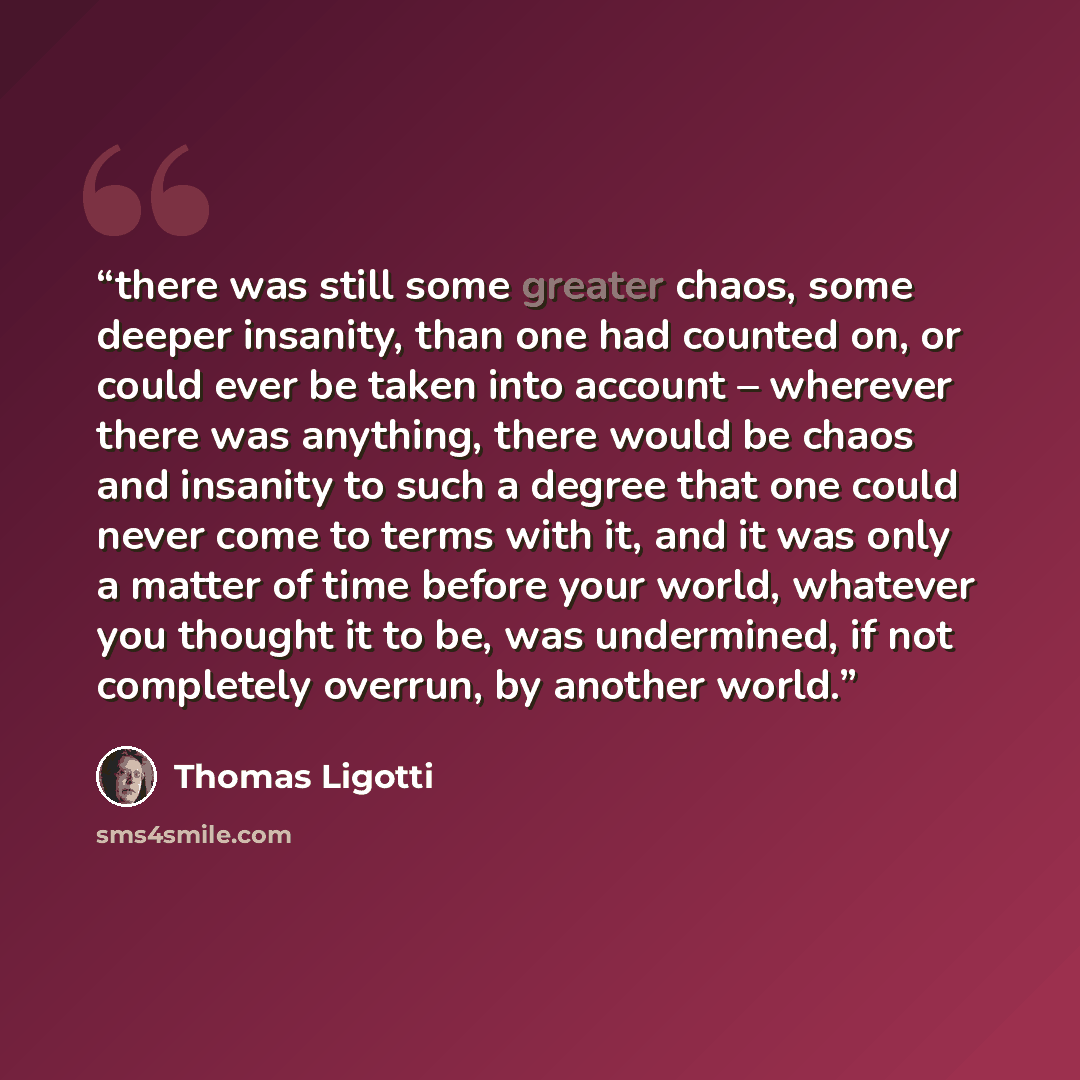 “there was still some greater chaos, some deeper insanity, than one had counted on, or could ever be taken into account – wherever there was anything, there would be chaos and insanity to such a degree that one could never come to terms with it, and it was only a matter of time before your world…” quote by Thomas Ligotti
