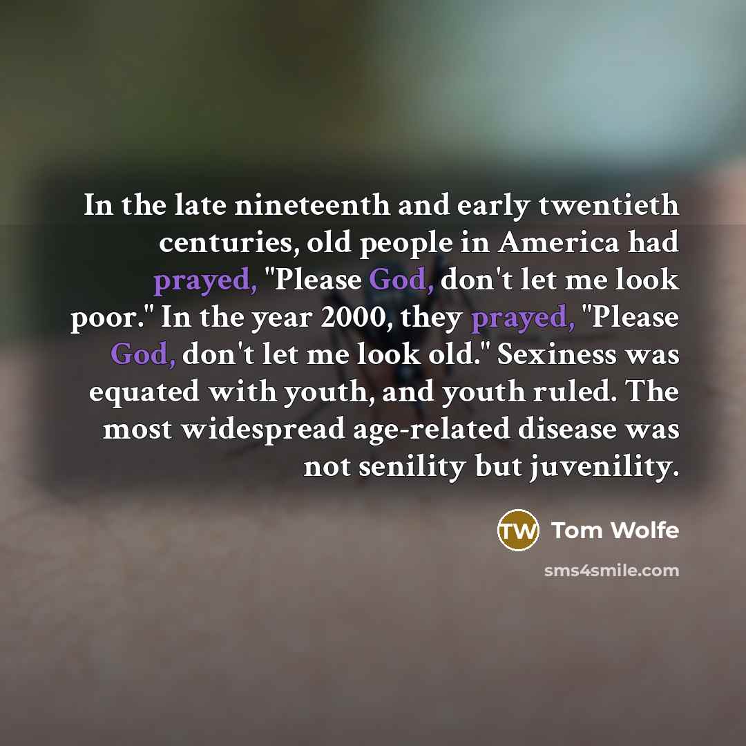 “In the late nineteenth and early twentieth centuries, old people in America had prayed, "Please God, don't let me look poor." In the year 2000, they prayed, "Please God, don't let me look old." Sexiness was equated with youth, and youth ruled. The most widespread age-related disease was not…” quote by Tom Wolfe