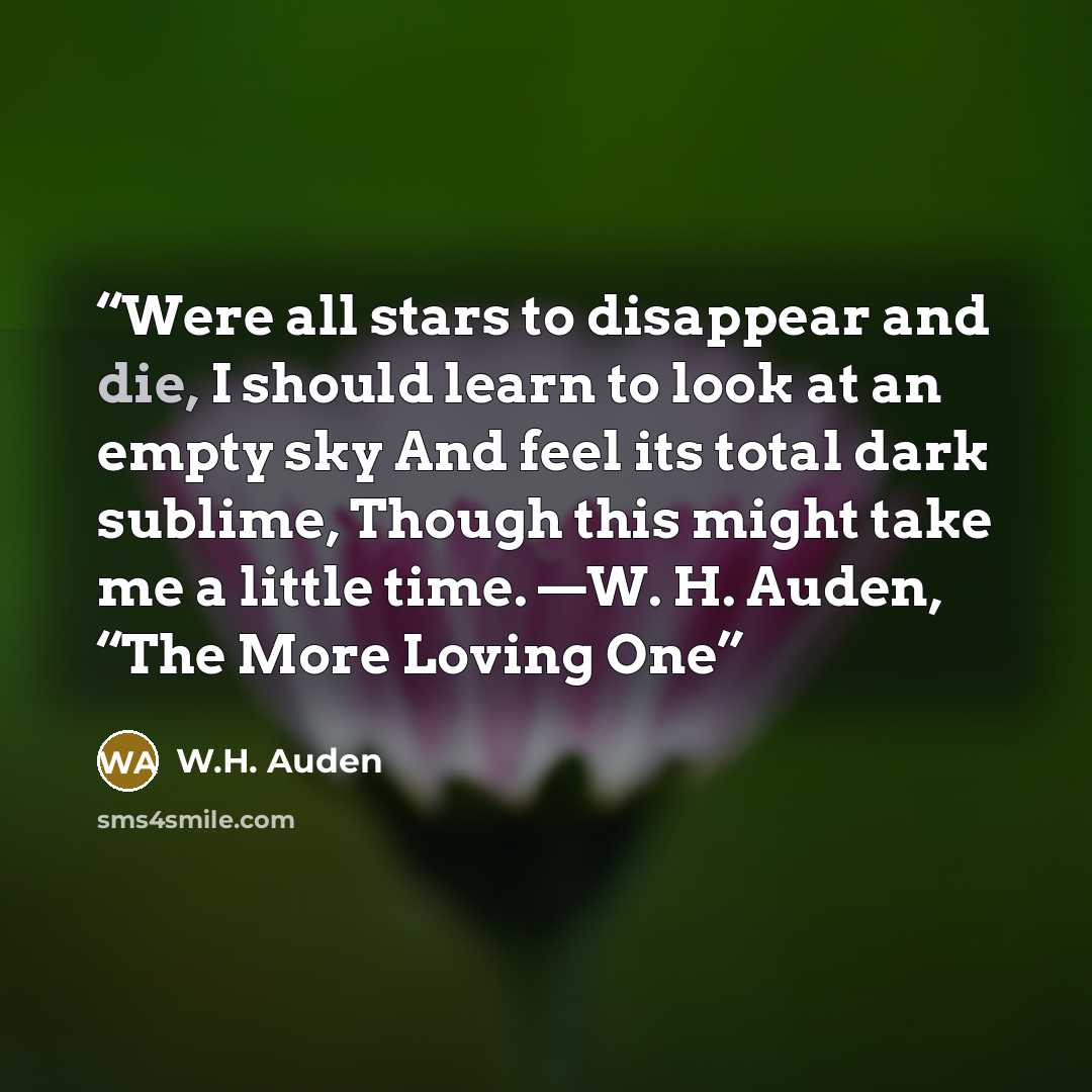 “Were all stars to disappear and die, I should learn to look at an empty sky And feel its total dark sublime, Though this might take me a little time. —W. H. Auden, “The More Loving One” quote by W.H. Auden