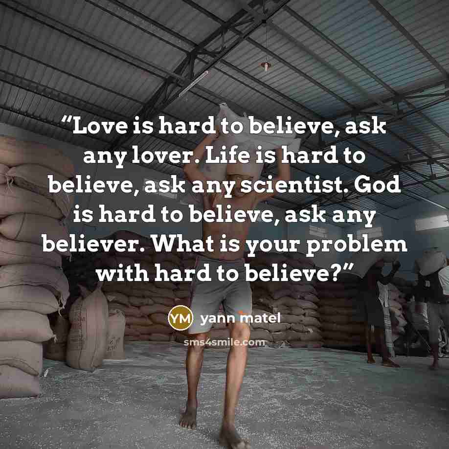 “Love is hard to believe, ask any lover. Life is hard to believe, ask any scientist. God is hard to believe, ask any believer. What is your problem with hard to believe?” quote by yann matel