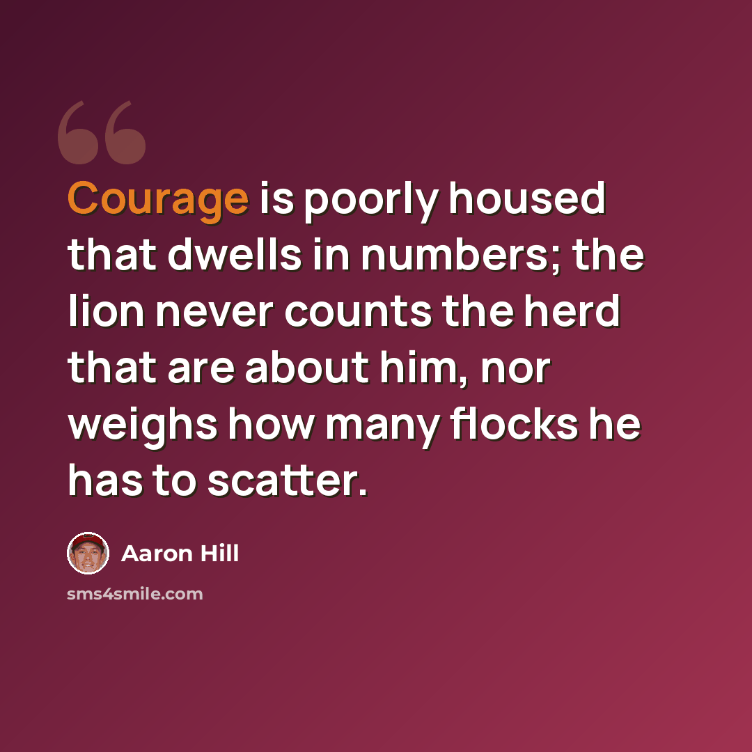 “Courage is poorly housed that dwells in numbers; the lion never counts the herd that are about him, nor weighs how many flocks he has to scatter.” quote by Aaron Hill