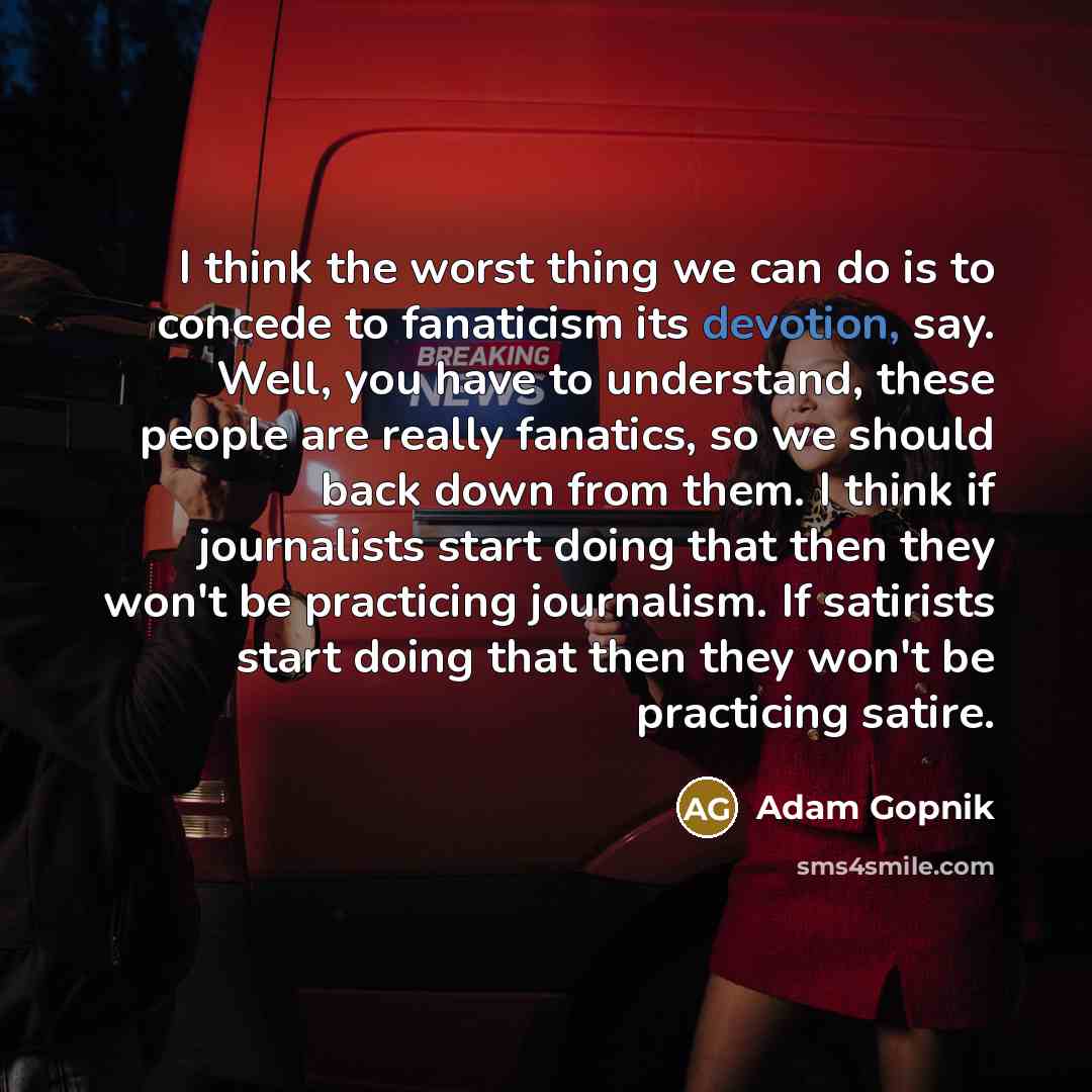 “I think the worst thing we can do is to concede to fanaticism its devotion, say. Well, you have to understand, these people are really fanatics, so we should back down from them. I think if journalists start doing that then they won't be practicing journalism. If satirists start doing that then…” quote by Adam Gopnik