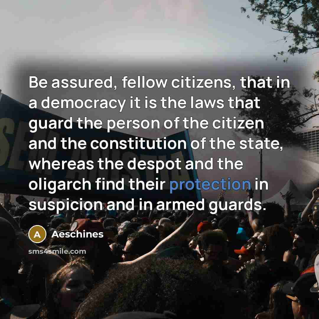 “Be assured, fellow citizens, that in a democracy it is the laws that guard the person of the citizen and the constitution of the state, whereas the despot and the oligarch find their protection in suspicion and in armed guards.” quote by Aeschines