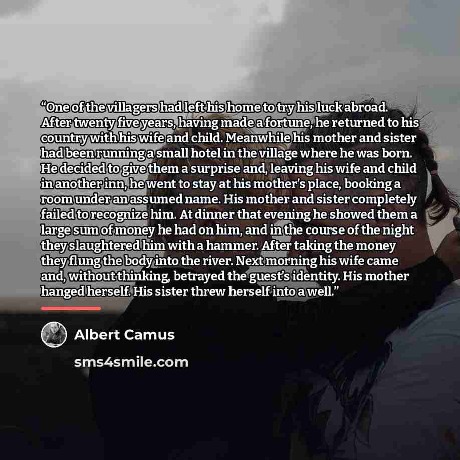 “One of the villagers had left his home to try his luck abroad. After twenty five years, having made a fortune, he returned to his country with his wife and child. Meanwhile his mother and sister had been running a small hotel in the village where he was born. He decided to give them a surprise…” quote by Albert Camus