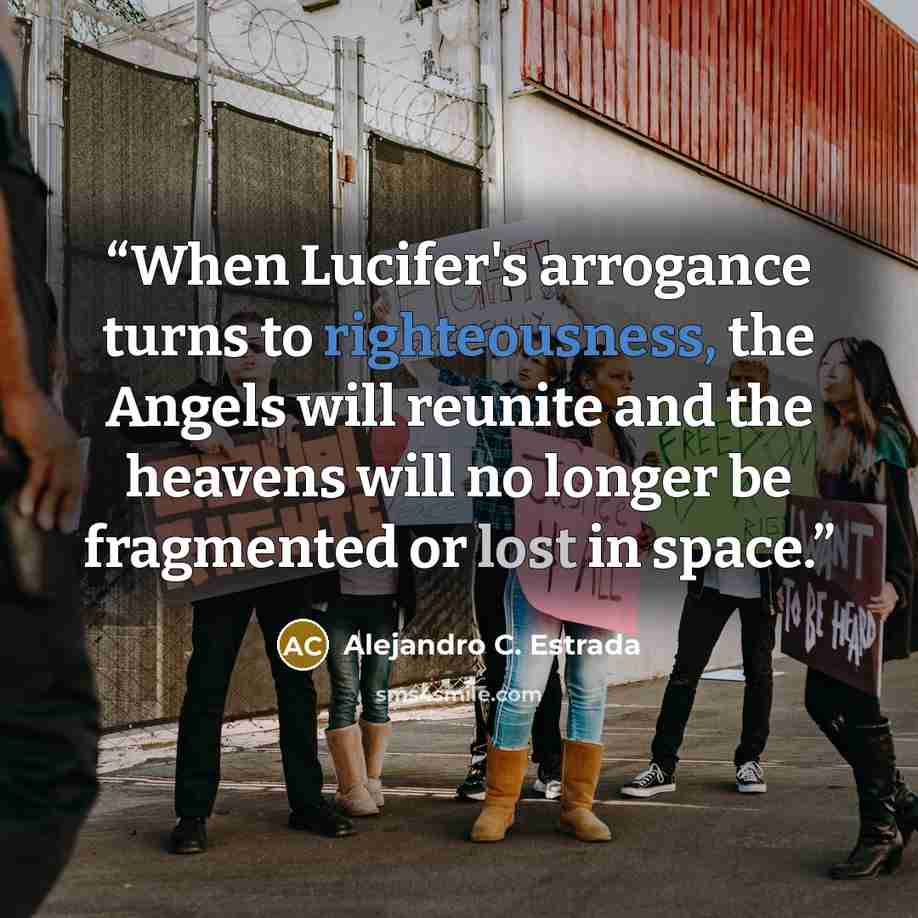 “When Lucifer's arrogance turns to righteousness, the Angels will reunite and the heavens will no longer be fragmented or lost in space.” quote by Alejandro C. Estrada