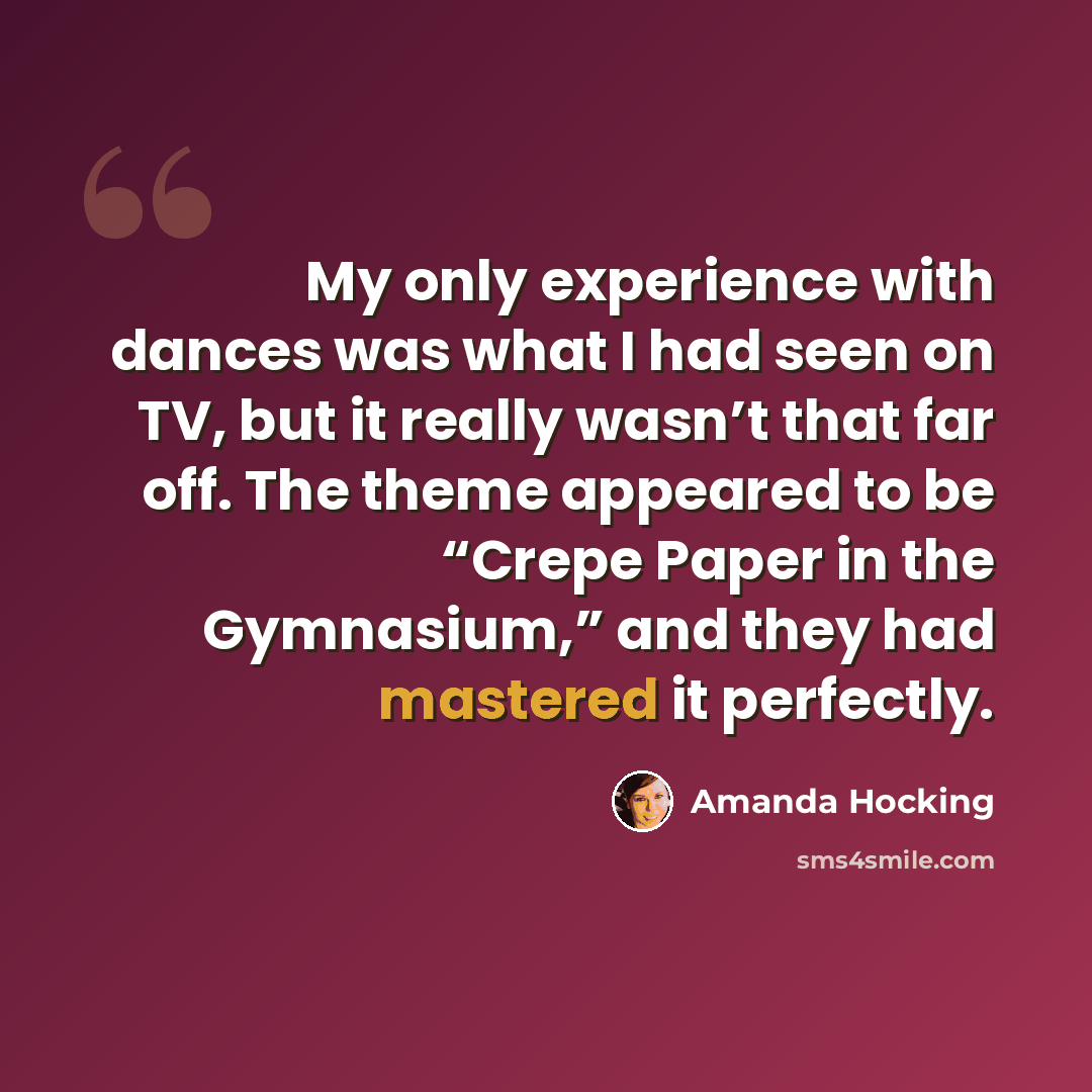 “My only experience with dances was what I had seen on TV, but it really wasn’t that far off. The theme appeared to be “Crepe Paper in the Gymnasium,” and they had mastered it perfectly.” quote by Amanda Hocking