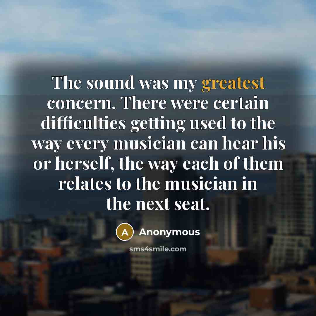 “The sound was my greatest concern. There were certain difficulties getting used to the way every musician can hear his or herself, the way each of them relates to the musician in the next seat.” quote by Anonymous