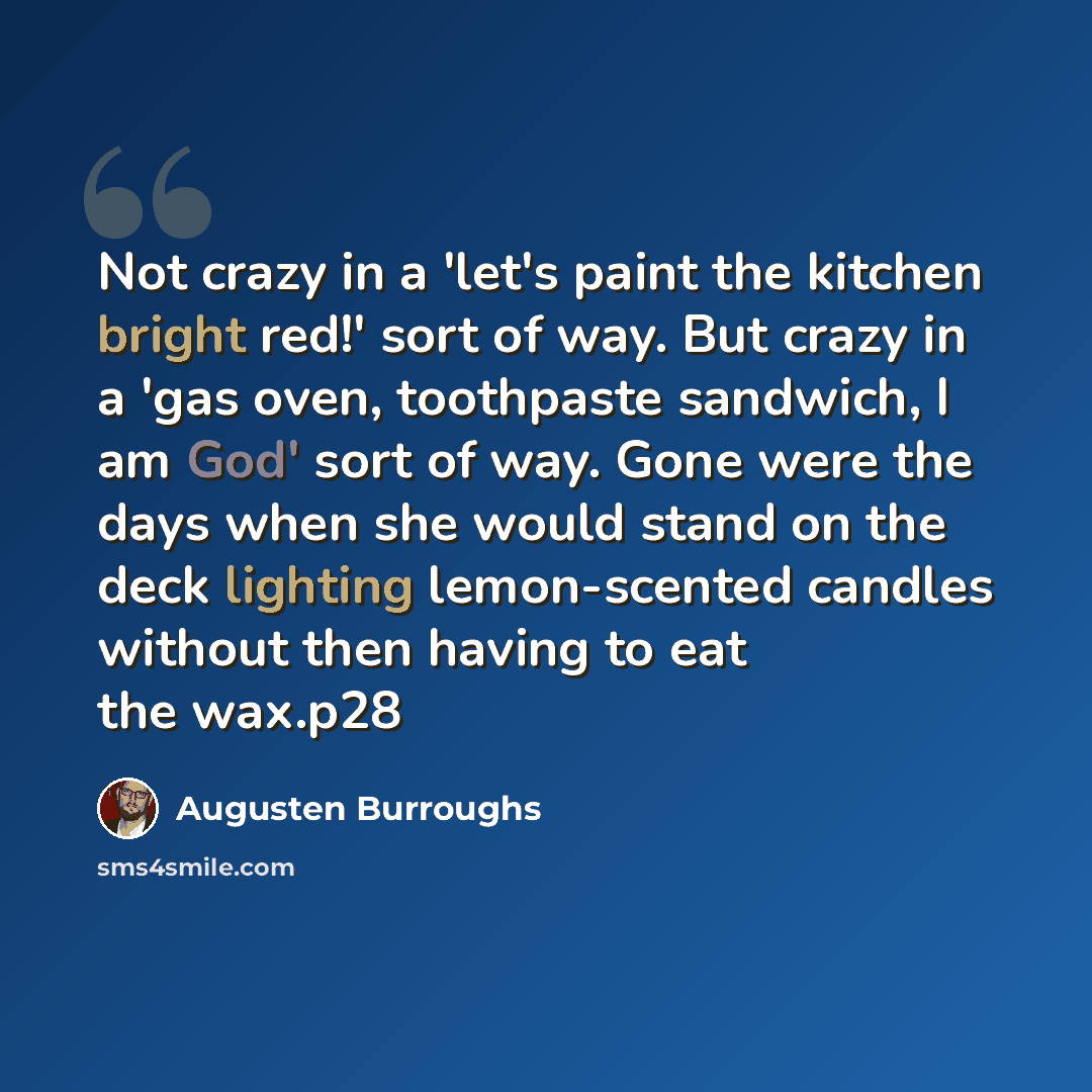 “Not crazy in a 'let's paint the kitchen bright red!' sort of way. But crazy in a 'gas oven, toothpaste sandwich, I am God' sort of way. Gone were the days when she would stand on the deck lighting lemon-scented candles without then having to eat the wax.p28” quote by Augusten Burroughs