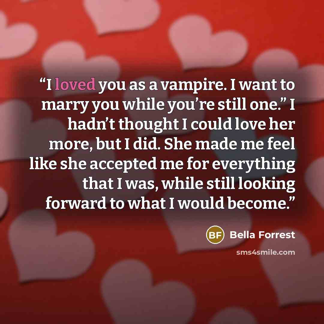 “I loved you as a vampire. I want to marry you while you’re still one.” I hadn’t thought I could love her more, but I did. She made me feel like she accepted me for everything that I was, while still looking forward to what I would become.” quote by Bella Forrest