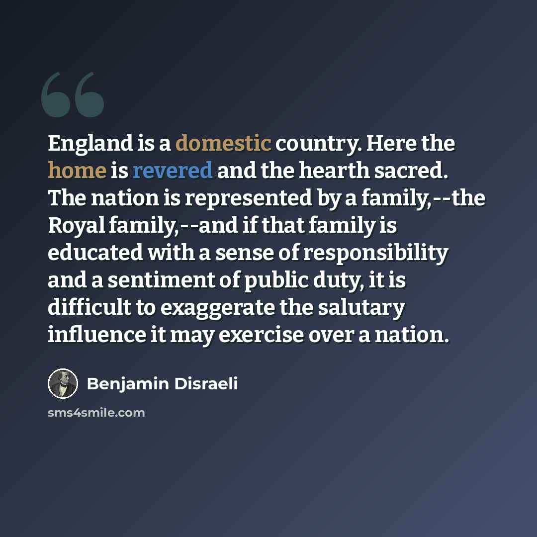 “England is a domestic country. Here the home is revered and the hearth sacred. The nation is represented by a family,--the Royal family,--and if that family is educated with a sense of responsibility and a sentiment of public duty, it is difficult to exaggerate the salutary influence it may…” quote by Benjamin Disraeli