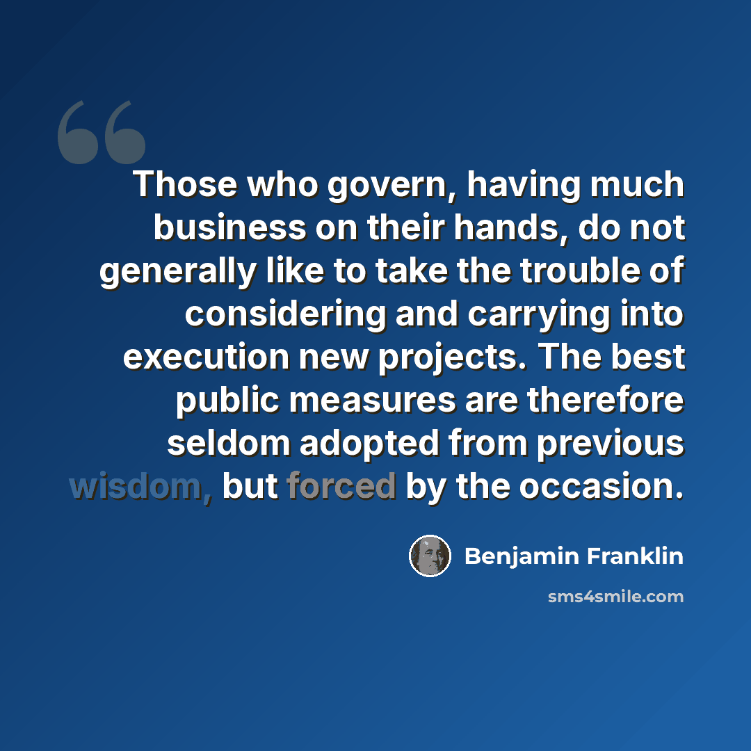 “Those who govern, having much business on their hands, do not generally like to take the trouble of considering and carrying into execution new projects. The best public measures are therefore seldom adopted from previous wisdom, but forced by the occasion.” quote by Benjamin Franklin