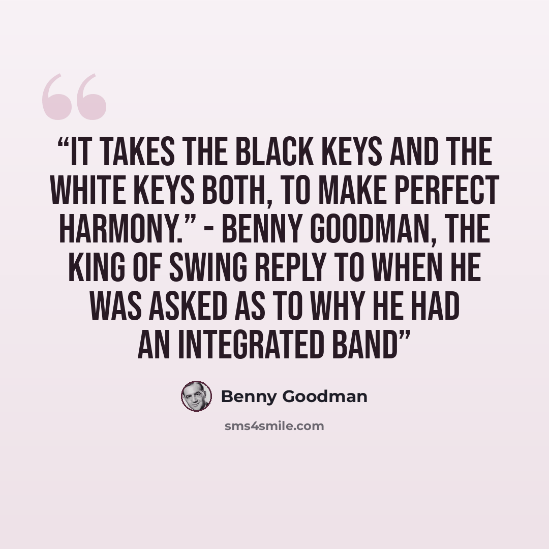 “It takes the black keys and the white keys both, to make perfect harmony.” - Benny Goodman, The King of Swing reply to when he was asked as to why he had an integrated band” quote by Benny Goodman